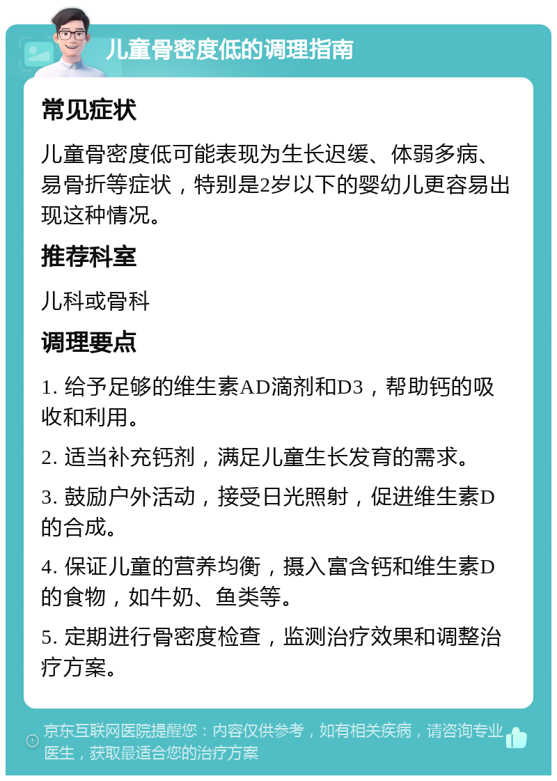 儿童骨密度低的调理指南 常见症状 儿童骨密度低可能表现为生长迟缓、体弱多病、易骨折等症状，特别是2岁以下的婴幼儿更容易出现这种情况。 推荐科室 儿科或骨科 调理要点 1. 给予足够的维生素AD滴剂和D3，帮助钙的吸收和利用。 2. 适当补充钙剂，满足儿童生长发育的需求。 3. 鼓励户外活动，接受日光照射，促进维生素D的合成。 4. 保证儿童的营养均衡，摄入富含钙和维生素D的食物，如牛奶、鱼类等。 5. 定期进行骨密度检查，监测治疗效果和调整治疗方案。