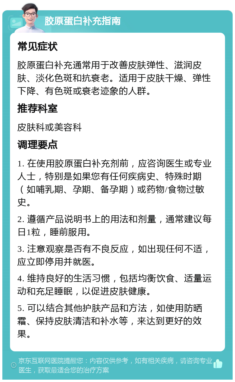 胶原蛋白补充指南 常见症状 胶原蛋白补充通常用于改善皮肤弹性、滋润皮肤、淡化色斑和抗衰老。适用于皮肤干燥、弹性下降、有色斑或衰老迹象的人群。 推荐科室 皮肤科或美容科 调理要点 1. 在使用胶原蛋白补充剂前，应咨询医生或专业人士，特别是如果您有任何疾病史、特殊时期（如哺乳期、孕期、备孕期）或药物/食物过敏史。 2. 遵循产品说明书上的用法和剂量，通常建议每日1粒，睡前服用。 3. 注意观察是否有不良反应，如出现任何不适，应立即停用并就医。 4. 维持良好的生活习惯，包括均衡饮食、适量运动和充足睡眠，以促进皮肤健康。 5. 可以结合其他护肤产品和方法，如使用防晒霜、保持皮肤清洁和补水等，来达到更好的效果。