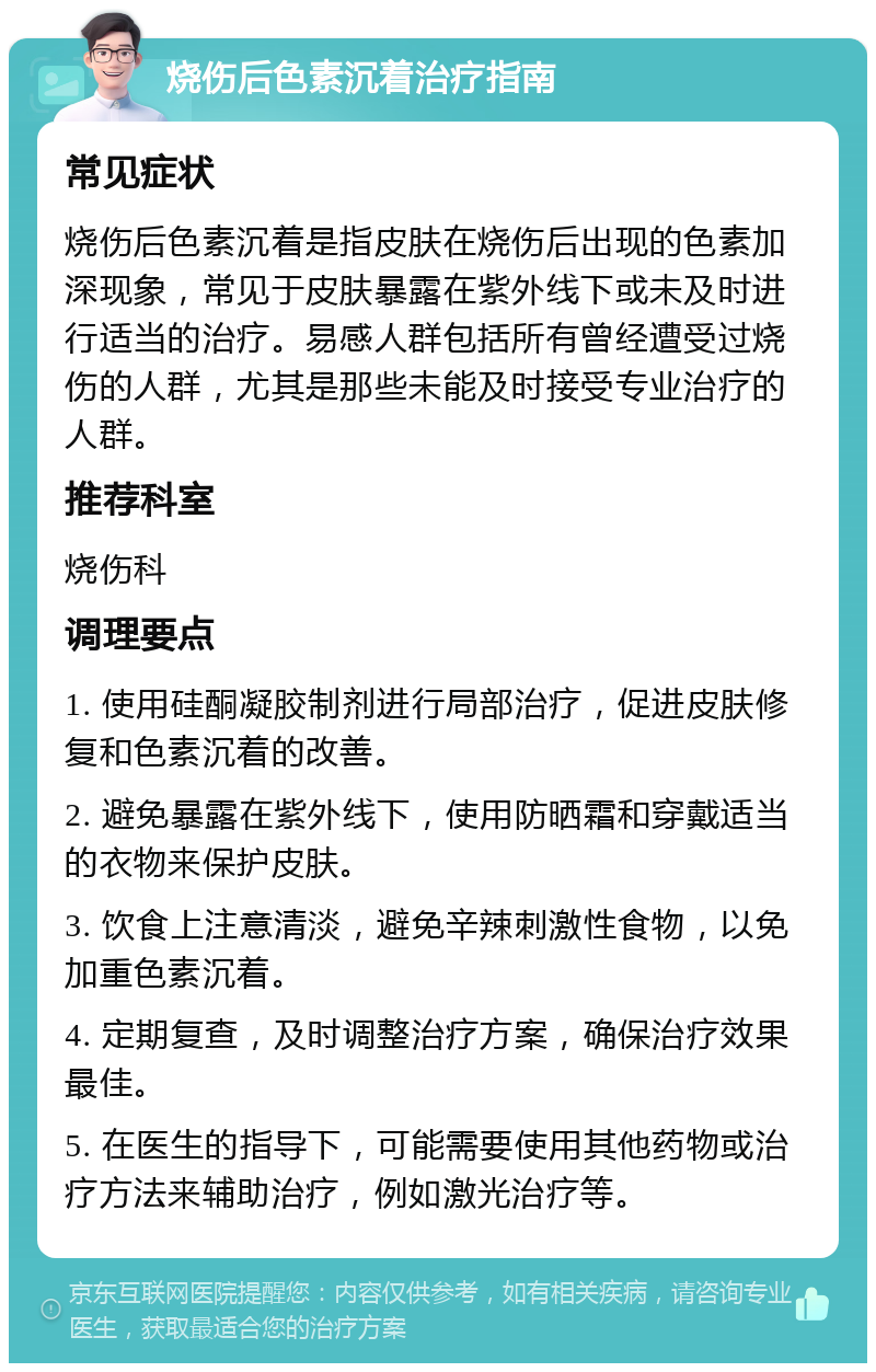 烧伤后色素沉着治疗指南 常见症状 烧伤后色素沉着是指皮肤在烧伤后出现的色素加深现象，常见于皮肤暴露在紫外线下或未及时进行适当的治疗。易感人群包括所有曾经遭受过烧伤的人群，尤其是那些未能及时接受专业治疗的人群。 推荐科室 烧伤科 调理要点 1. 使用硅酮凝胶制剂进行局部治疗，促进皮肤修复和色素沉着的改善。 2. 避免暴露在紫外线下，使用防晒霜和穿戴适当的衣物来保护皮肤。 3. 饮食上注意清淡，避免辛辣刺激性食物，以免加重色素沉着。 4. 定期复查，及时调整治疗方案，确保治疗效果最佳。 5. 在医生的指导下，可能需要使用其他药物或治疗方法来辅助治疗，例如激光治疗等。