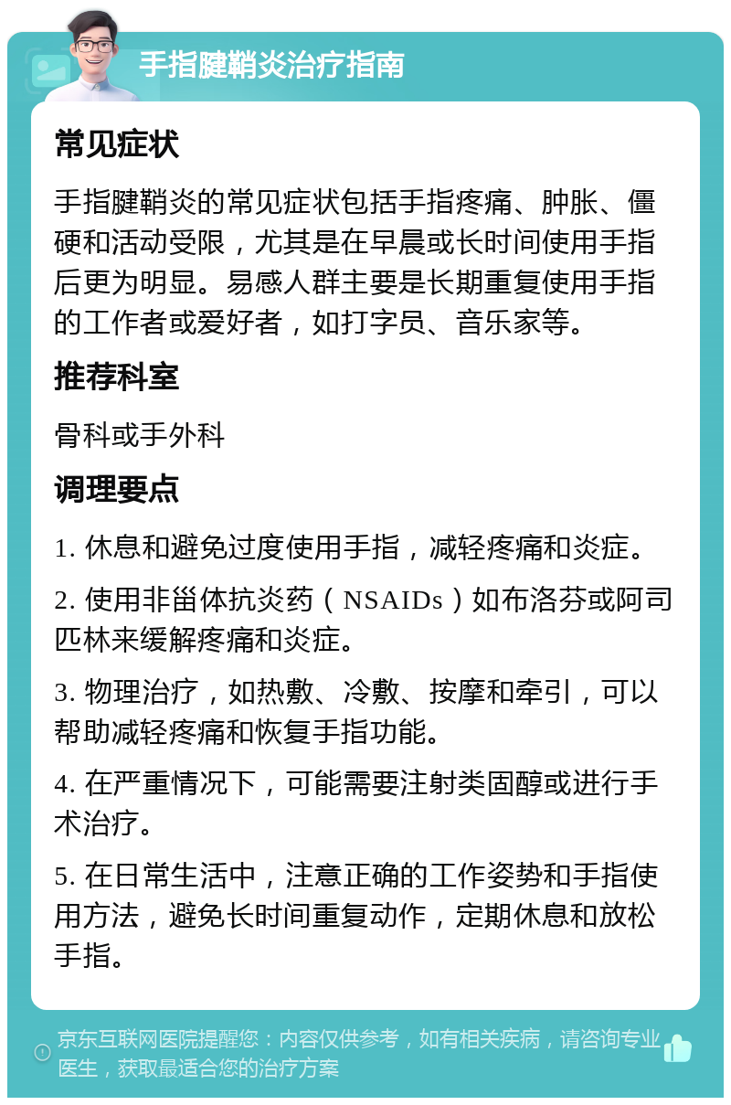 手指腱鞘炎治疗指南 常见症状 手指腱鞘炎的常见症状包括手指疼痛、肿胀、僵硬和活动受限，尤其是在早晨或长时间使用手指后更为明显。易感人群主要是长期重复使用手指的工作者或爱好者，如打字员、音乐家等。 推荐科室 骨科或手外科 调理要点 1. 休息和避免过度使用手指，减轻疼痛和炎症。 2. 使用非甾体抗炎药（NSAIDs）如布洛芬或阿司匹林来缓解疼痛和炎症。 3. 物理治疗，如热敷、冷敷、按摩和牵引，可以帮助减轻疼痛和恢复手指功能。 4. 在严重情况下，可能需要注射类固醇或进行手术治疗。 5. 在日常生活中，注意正确的工作姿势和手指使用方法，避免长时间重复动作，定期休息和放松手指。