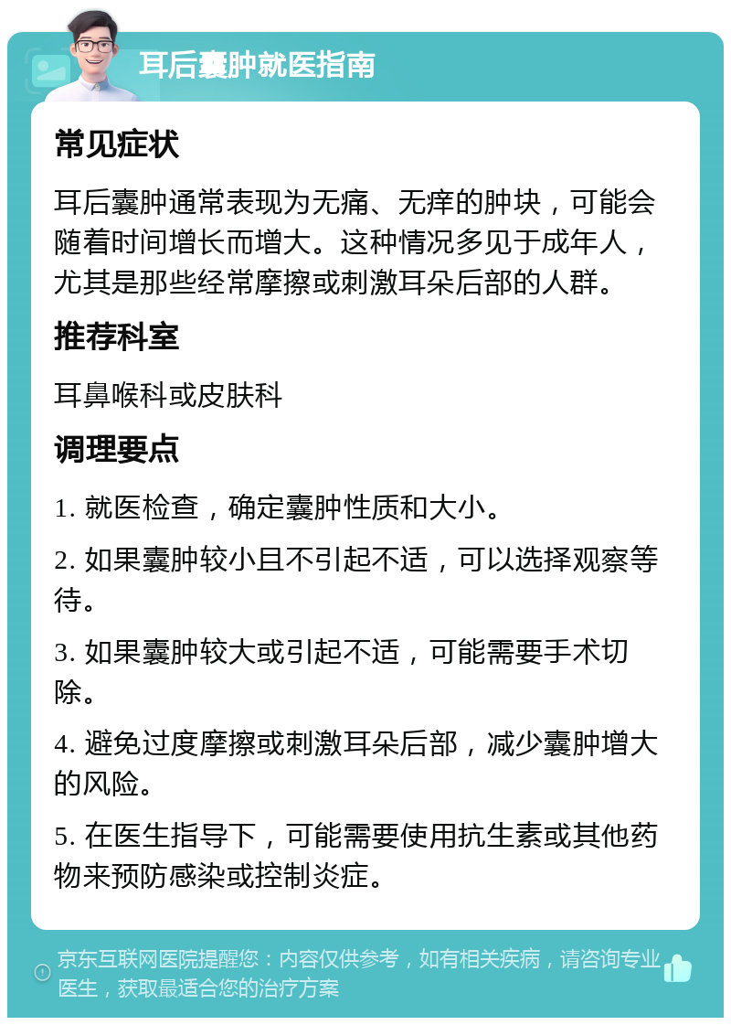 耳后囊肿就医指南 常见症状 耳后囊肿通常表现为无痛、无痒的肿块，可能会随着时间增长而增大。这种情况多见于成年人，尤其是那些经常摩擦或刺激耳朵后部的人群。 推荐科室 耳鼻喉科或皮肤科 调理要点 1. 就医检查，确定囊肿性质和大小。 2. 如果囊肿较小且不引起不适，可以选择观察等待。 3. 如果囊肿较大或引起不适，可能需要手术切除。 4. 避免过度摩擦或刺激耳朵后部，减少囊肿增大的风险。 5. 在医生指导下，可能需要使用抗生素或其他药物来预防感染或控制炎症。