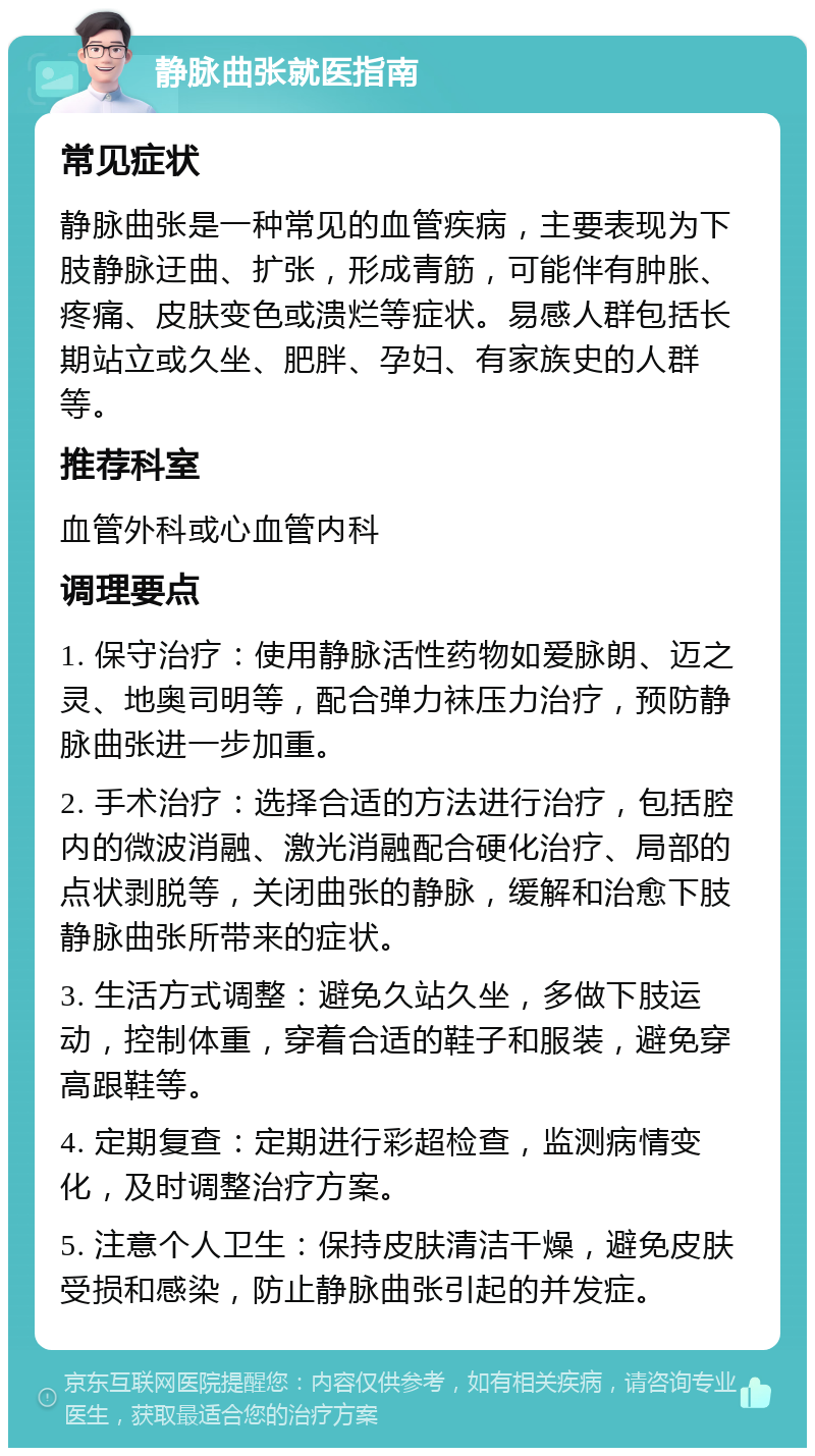 静脉曲张就医指南 常见症状 静脉曲张是一种常见的血管疾病，主要表现为下肢静脉迂曲、扩张，形成青筋，可能伴有肿胀、疼痛、皮肤变色或溃烂等症状。易感人群包括长期站立或久坐、肥胖、孕妇、有家族史的人群等。 推荐科室 血管外科或心血管内科 调理要点 1. 保守治疗：使用静脉活性药物如爱脉朗、迈之灵、地奥司明等，配合弹力袜压力治疗，预防静脉曲张进一步加重。 2. 手术治疗：选择合适的方法进行治疗，包括腔内的微波消融、激光消融配合硬化治疗、局部的点状剥脱等，关闭曲张的静脉，缓解和治愈下肢静脉曲张所带来的症状。 3. 生活方式调整：避免久站久坐，多做下肢运动，控制体重，穿着合适的鞋子和服装，避免穿高跟鞋等。 4. 定期复查：定期进行彩超检查，监测病情变化，及时调整治疗方案。 5. 注意个人卫生：保持皮肤清洁干燥，避免皮肤受损和感染，防止静脉曲张引起的并发症。