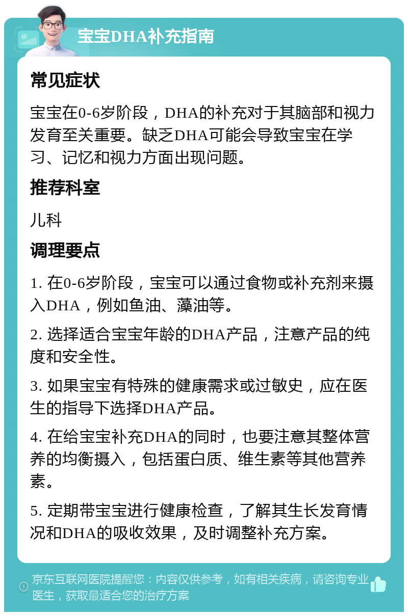 宝宝DHA补充指南 常见症状 宝宝在0-6岁阶段，DHA的补充对于其脑部和视力发育至关重要。缺乏DHA可能会导致宝宝在学习、记忆和视力方面出现问题。 推荐科室 儿科 调理要点 1. 在0-6岁阶段，宝宝可以通过食物或补充剂来摄入DHA，例如鱼油、藻油等。 2. 选择适合宝宝年龄的DHA产品，注意产品的纯度和安全性。 3. 如果宝宝有特殊的健康需求或过敏史，应在医生的指导下选择DHA产品。 4. 在给宝宝补充DHA的同时，也要注意其整体营养的均衡摄入，包括蛋白质、维生素等其他营养素。 5. 定期带宝宝进行健康检查，了解其生长发育情况和DHA的吸收效果，及时调整补充方案。