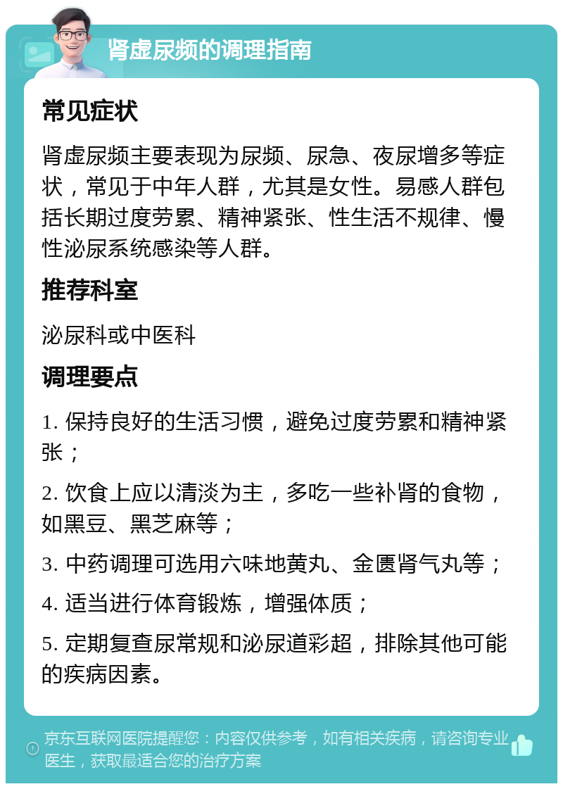 肾虚尿频的调理指南 常见症状 肾虚尿频主要表现为尿频、尿急、夜尿增多等症状，常见于中年人群，尤其是女性。易感人群包括长期过度劳累、精神紧张、性生活不规律、慢性泌尿系统感染等人群。 推荐科室 泌尿科或中医科 调理要点 1. 保持良好的生活习惯，避免过度劳累和精神紧张； 2. 饮食上应以清淡为主，多吃一些补肾的食物，如黑豆、黑芝麻等； 3. 中药调理可选用六味地黄丸、金匮肾气丸等； 4. 适当进行体育锻炼，增强体质； 5. 定期复查尿常规和泌尿道彩超，排除其他可能的疾病因素。