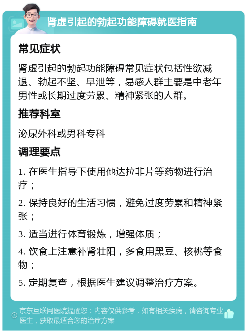 肾虚引起的勃起功能障碍就医指南 常见症状 肾虚引起的勃起功能障碍常见症状包括性欲减退、勃起不坚、早泄等，易感人群主要是中老年男性或长期过度劳累、精神紧张的人群。 推荐科室 泌尿外科或男科专科 调理要点 1. 在医生指导下使用他达拉非片等药物进行治疗； 2. 保持良好的生活习惯，避免过度劳累和精神紧张； 3. 适当进行体育锻炼，增强体质； 4. 饮食上注意补肾壮阳，多食用黑豆、核桃等食物； 5. 定期复查，根据医生建议调整治疗方案。