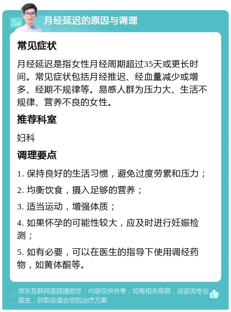 月经延迟的原因与调理 常见症状 月经延迟是指女性月经周期超过35天或更长时间。常见症状包括月经推迟、经血量减少或增多、经期不规律等。易感人群为压力大、生活不规律、营养不良的女性。 推荐科室 妇科 调理要点 1. 保持良好的生活习惯，避免过度劳累和压力； 2. 均衡饮食，摄入足够的营养； 3. 适当运动，增强体质； 4. 如果怀孕的可能性较大，应及时进行妊娠检测； 5. 如有必要，可以在医生的指导下使用调经药物，如黄体酮等。