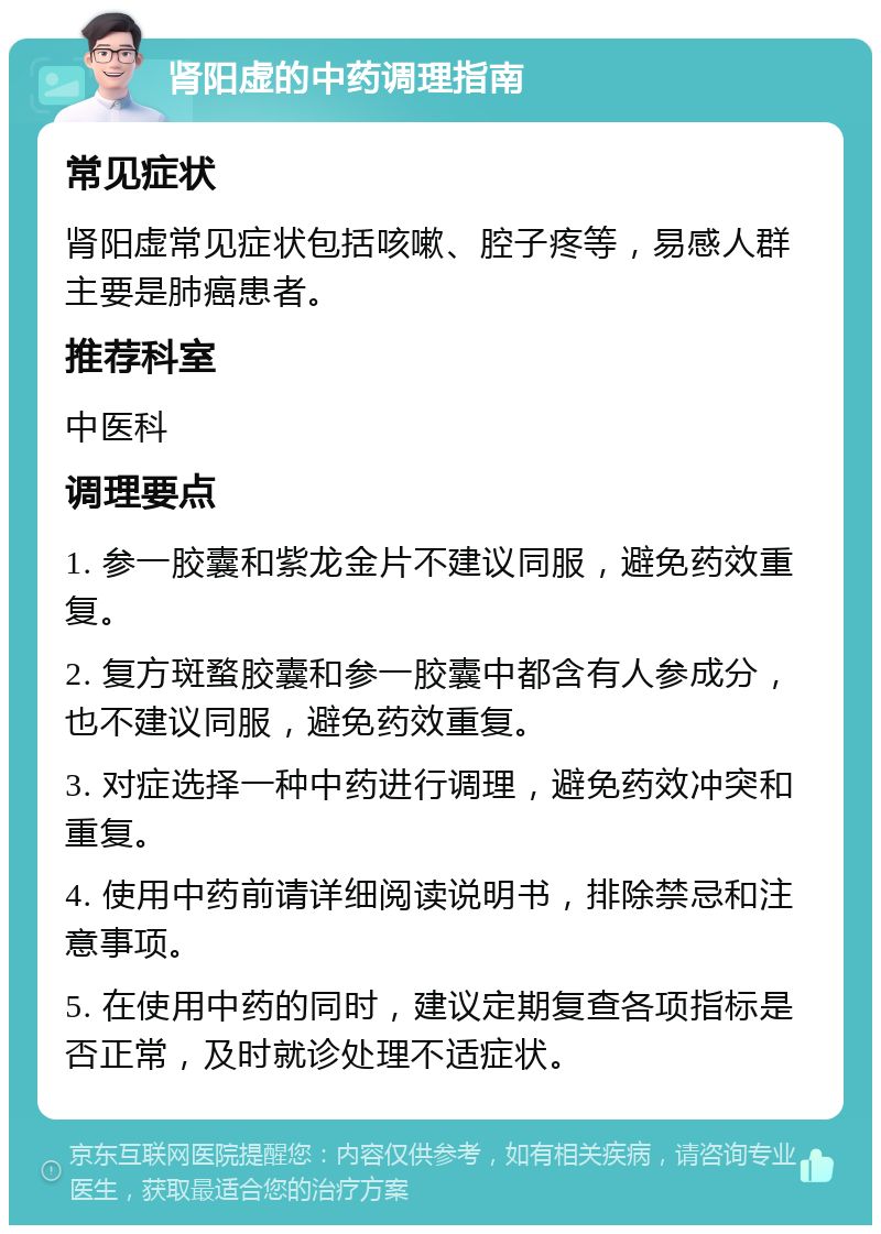 肾阳虚的中药调理指南 常见症状 肾阳虚常见症状包括咳嗽、腔子疼等，易感人群主要是肺癌患者。 推荐科室 中医科 调理要点 1. 参一胶囊和紫龙金片不建议同服，避免药效重复。 2. 复方斑蝥胶囊和参一胶囊中都含有人参成分，也不建议同服，避免药效重复。 3. 对症选择一种中药进行调理，避免药效冲突和重复。 4. 使用中药前请详细阅读说明书，排除禁忌和注意事项。 5. 在使用中药的同时，建议定期复查各项指标是否正常，及时就诊处理不适症状。