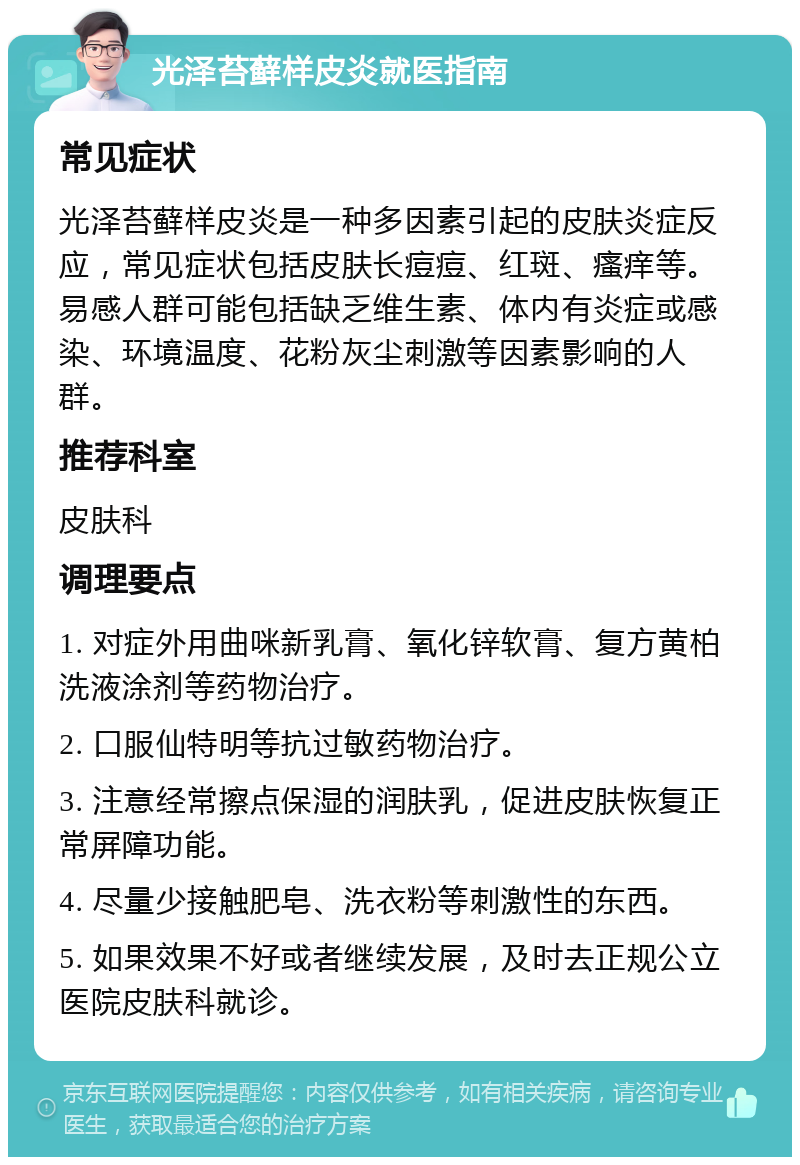 光泽苔藓样皮炎就医指南 常见症状 光泽苔藓样皮炎是一种多因素引起的皮肤炎症反应，常见症状包括皮肤长痘痘、红斑、瘙痒等。易感人群可能包括缺乏维生素、体内有炎症或感染、环境温度、花粉灰尘刺激等因素影响的人群。 推荐科室 皮肤科 调理要点 1. 对症外用曲咪新乳膏、氧化锌软膏、复方黄柏洗液涂剂等药物治疗。 2. 口服仙特明等抗过敏药物治疗。 3. 注意经常擦点保湿的润肤乳，促进皮肤恢复正常屏障功能。 4. 尽量少接触肥皂、洗衣粉等刺激性的东西。 5. 如果效果不好或者继续发展，及时去正规公立医院皮肤科就诊。