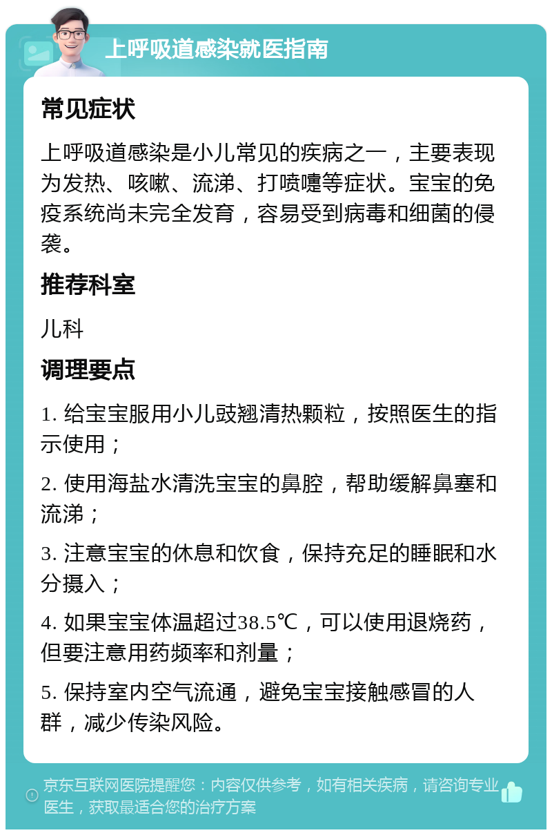 上呼吸道感染就医指南 常见症状 上呼吸道感染是小儿常见的疾病之一，主要表现为发热、咳嗽、流涕、打喷嚏等症状。宝宝的免疫系统尚未完全发育，容易受到病毒和细菌的侵袭。 推荐科室 儿科 调理要点 1. 给宝宝服用小儿豉翘清热颗粒，按照医生的指示使用； 2. 使用海盐水清洗宝宝的鼻腔，帮助缓解鼻塞和流涕； 3. 注意宝宝的休息和饮食，保持充足的睡眠和水分摄入； 4. 如果宝宝体温超过38.5℃，可以使用退烧药，但要注意用药频率和剂量； 5. 保持室内空气流通，避免宝宝接触感冒的人群，减少传染风险。