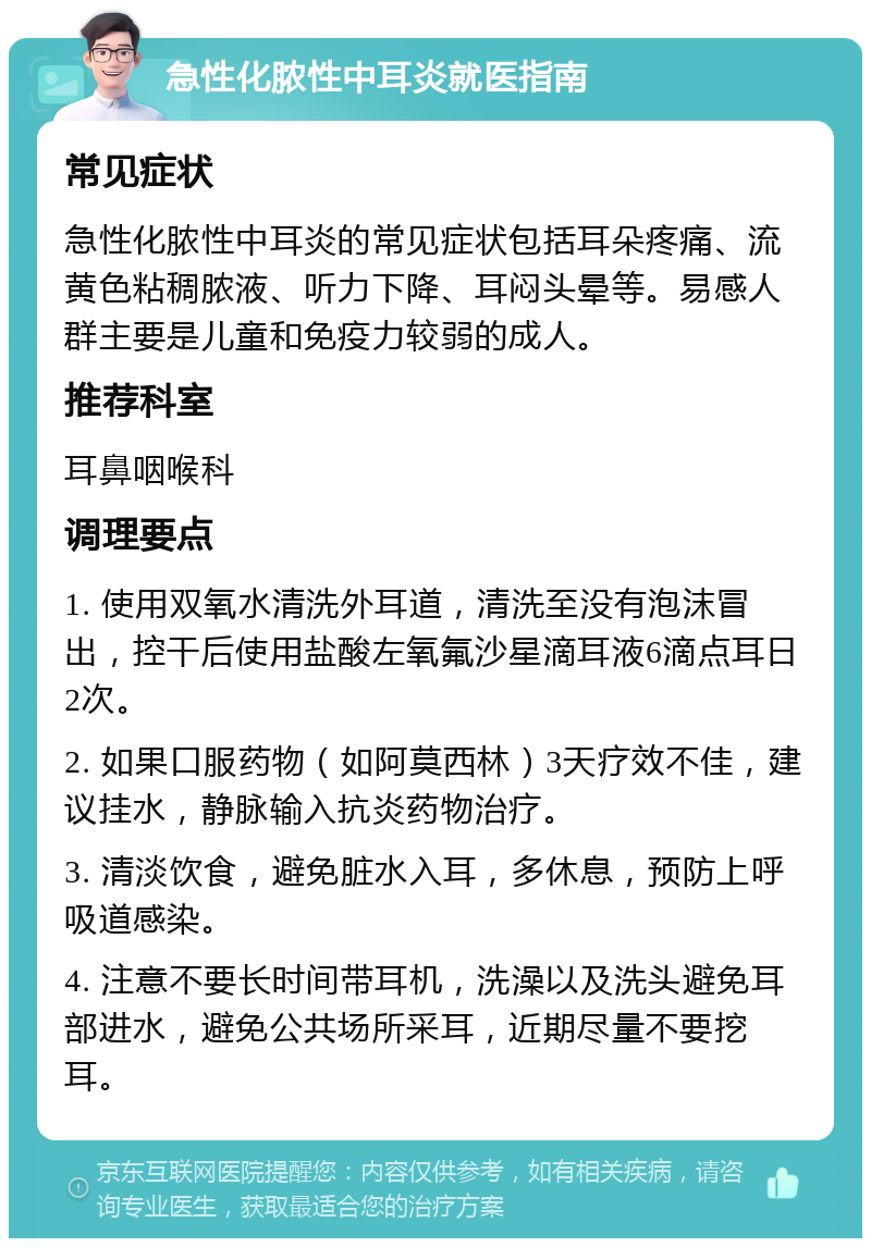 急性化脓性中耳炎就医指南 常见症状 急性化脓性中耳炎的常见症状包括耳朵疼痛、流黄色粘稠脓液、听力下降、耳闷头晕等。易感人群主要是儿童和免疫力较弱的成人。 推荐科室 耳鼻咽喉科 调理要点 1. 使用双氧水清洗外耳道，清洗至没有泡沫冒出，控干后使用盐酸左氧氟沙星滴耳液6滴点耳日2次。 2. 如果口服药物（如阿莫西林）3天疗效不佳，建议挂水，静脉输入抗炎药物治疗。 3. 清淡饮食，避免脏水入耳，多休息，预防上呼吸道感染。 4. 注意不要长时间带耳机，洗澡以及洗头避免耳部进水，避免公共场所采耳，近期尽量不要挖耳。