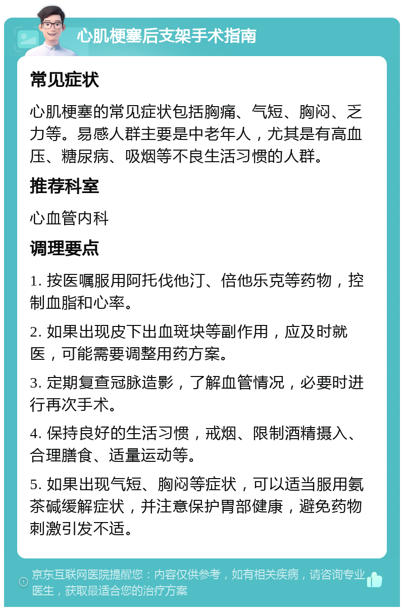 心肌梗塞后支架手术指南 常见症状 心肌梗塞的常见症状包括胸痛、气短、胸闷、乏力等。易感人群主要是中老年人，尤其是有高血压、糖尿病、吸烟等不良生活习惯的人群。 推荐科室 心血管内科 调理要点 1. 按医嘱服用阿托伐他汀、倍他乐克等药物，控制血脂和心率。 2. 如果出现皮下出血斑块等副作用，应及时就医，可能需要调整用药方案。 3. 定期复查冠脉造影，了解血管情况，必要时进行再次手术。 4. 保持良好的生活习惯，戒烟、限制酒精摄入、合理膳食、适量运动等。 5. 如果出现气短、胸闷等症状，可以适当服用氨茶碱缓解症状，并注意保护胃部健康，避免药物刺激引发不适。