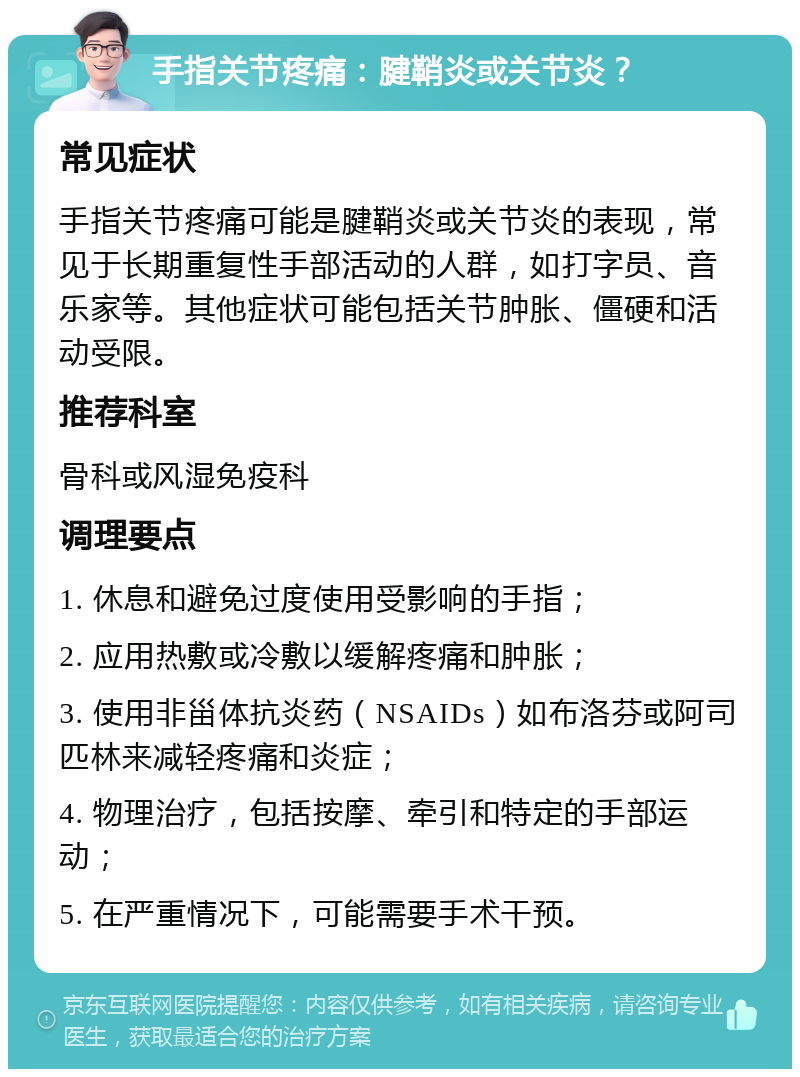 手指关节疼痛：腱鞘炎或关节炎？ 常见症状 手指关节疼痛可能是腱鞘炎或关节炎的表现，常见于长期重复性手部活动的人群，如打字员、音乐家等。其他症状可能包括关节肿胀、僵硬和活动受限。 推荐科室 骨科或风湿免疫科 调理要点 1. 休息和避免过度使用受影响的手指； 2. 应用热敷或冷敷以缓解疼痛和肿胀； 3. 使用非甾体抗炎药（NSAIDs）如布洛芬或阿司匹林来减轻疼痛和炎症； 4. 物理治疗，包括按摩、牵引和特定的手部运动； 5. 在严重情况下，可能需要手术干预。