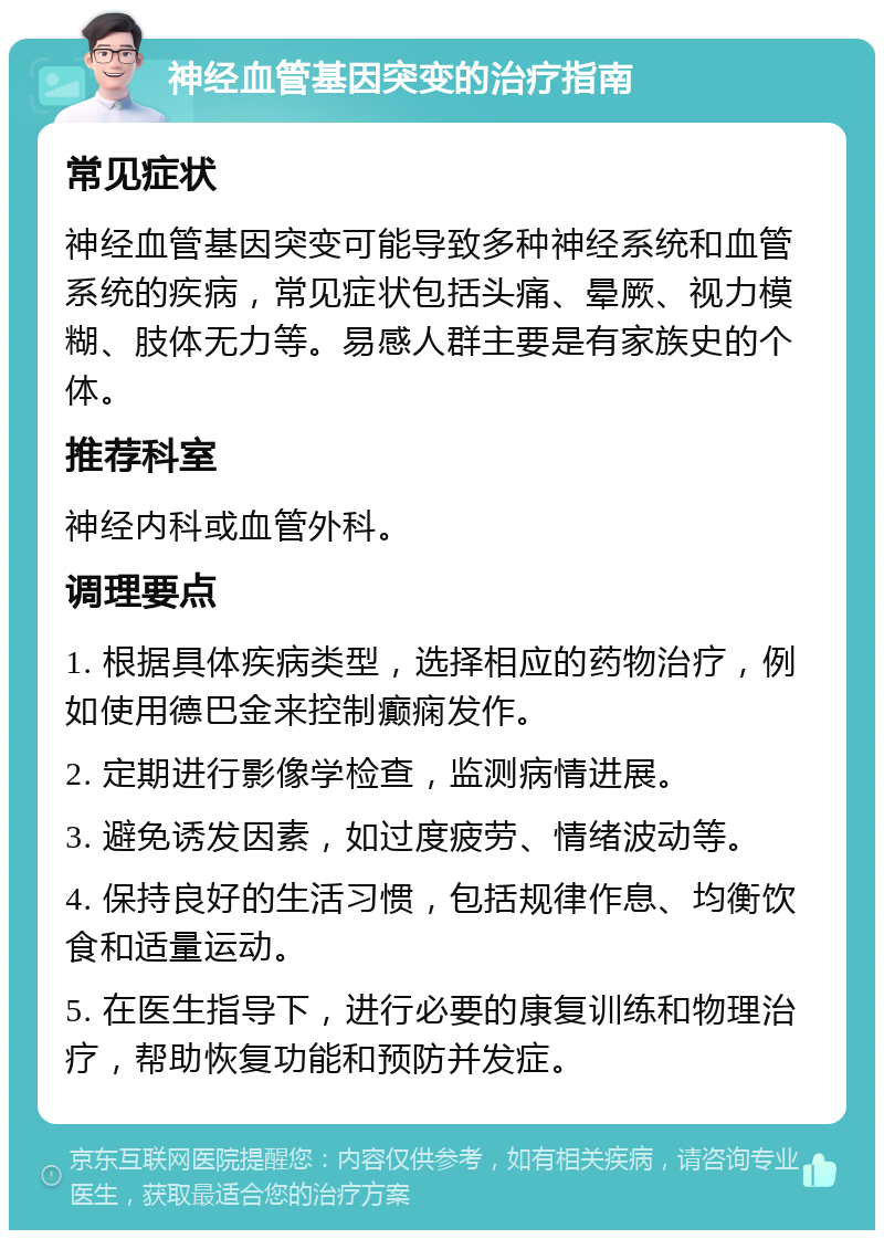 神经血管基因突变的治疗指南 常见症状 神经血管基因突变可能导致多种神经系统和血管系统的疾病，常见症状包括头痛、晕厥、视力模糊、肢体无力等。易感人群主要是有家族史的个体。 推荐科室 神经内科或血管外科。 调理要点 1. 根据具体疾病类型，选择相应的药物治疗，例如使用德巴金来控制癫痫发作。 2. 定期进行影像学检查，监测病情进展。 3. 避免诱发因素，如过度疲劳、情绪波动等。 4. 保持良好的生活习惯，包括规律作息、均衡饮食和适量运动。 5. 在医生指导下，进行必要的康复训练和物理治疗，帮助恢复功能和预防并发症。