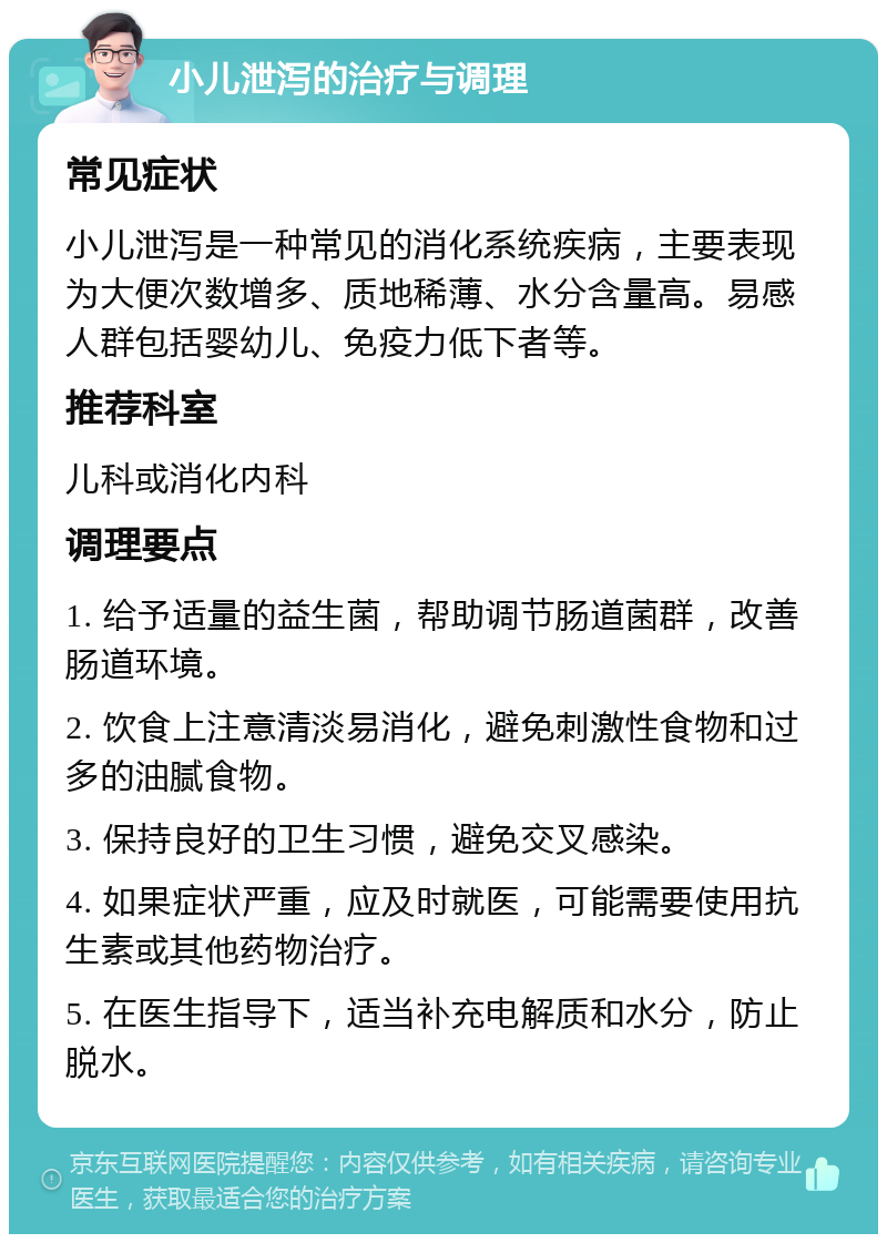 小儿泄泻的治疗与调理 常见症状 小儿泄泻是一种常见的消化系统疾病，主要表现为大便次数增多、质地稀薄、水分含量高。易感人群包括婴幼儿、免疫力低下者等。 推荐科室 儿科或消化内科 调理要点 1. 给予适量的益生菌，帮助调节肠道菌群，改善肠道环境。 2. 饮食上注意清淡易消化，避免刺激性食物和过多的油腻食物。 3. 保持良好的卫生习惯，避免交叉感染。 4. 如果症状严重，应及时就医，可能需要使用抗生素或其他药物治疗。 5. 在医生指导下，适当补充电解质和水分，防止脱水。