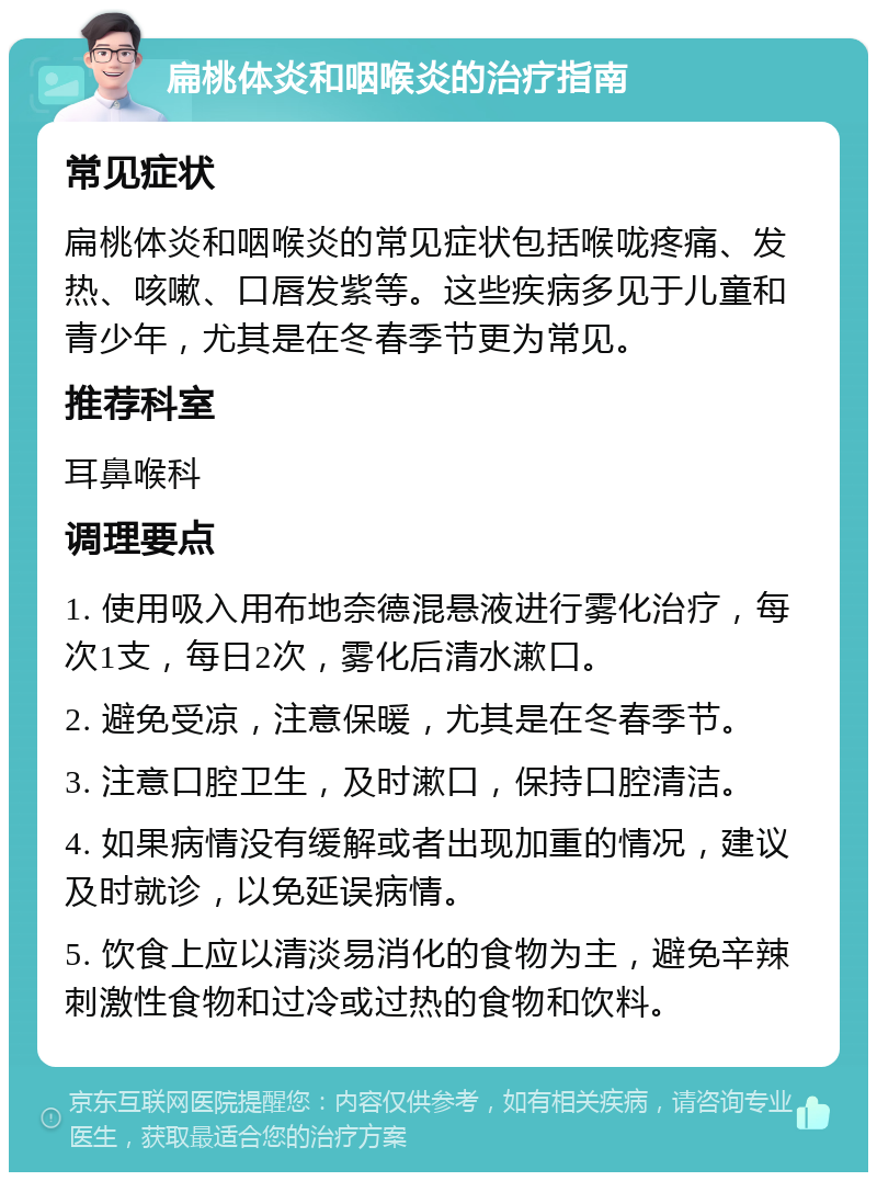 扁桃体炎和咽喉炎的治疗指南 常见症状 扁桃体炎和咽喉炎的常见症状包括喉咙疼痛、发热、咳嗽、口唇发紫等。这些疾病多见于儿童和青少年，尤其是在冬春季节更为常见。 推荐科室 耳鼻喉科 调理要点 1. 使用吸入用布地奈德混悬液进行雾化治疗，每次1支，每日2次，雾化后清水漱口。 2. 避免受凉，注意保暖，尤其是在冬春季节。 3. 注意口腔卫生，及时漱口，保持口腔清洁。 4. 如果病情没有缓解或者出现加重的情况，建议及时就诊，以免延误病情。 5. 饮食上应以清淡易消化的食物为主，避免辛辣刺激性食物和过冷或过热的食物和饮料。