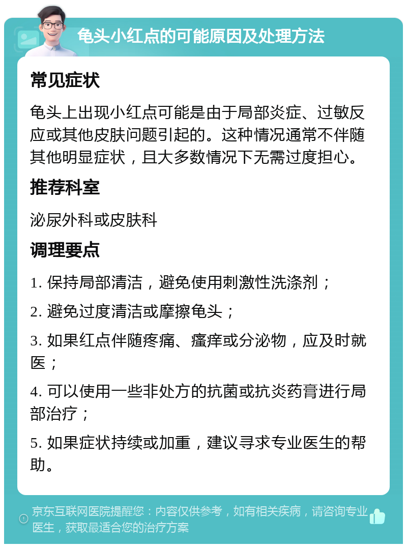 龟头小红点的可能原因及处理方法 常见症状 龟头上出现小红点可能是由于局部炎症、过敏反应或其他皮肤问题引起的。这种情况通常不伴随其他明显症状，且大多数情况下无需过度担心。 推荐科室 泌尿外科或皮肤科 调理要点 1. 保持局部清洁，避免使用刺激性洗涤剂； 2. 避免过度清洁或摩擦龟头； 3. 如果红点伴随疼痛、瘙痒或分泌物，应及时就医； 4. 可以使用一些非处方的抗菌或抗炎药膏进行局部治疗； 5. 如果症状持续或加重，建议寻求专业医生的帮助。