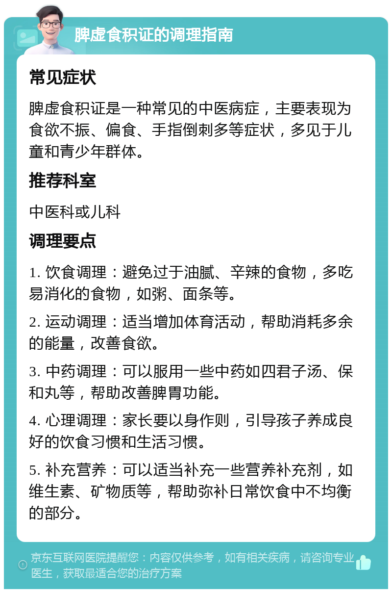 脾虚食积证的调理指南 常见症状 脾虚食积证是一种常见的中医病症，主要表现为食欲不振、偏食、手指倒刺多等症状，多见于儿童和青少年群体。 推荐科室 中医科或儿科 调理要点 1. 饮食调理：避免过于油腻、辛辣的食物，多吃易消化的食物，如粥、面条等。 2. 运动调理：适当增加体育活动，帮助消耗多余的能量，改善食欲。 3. 中药调理：可以服用一些中药如四君子汤、保和丸等，帮助改善脾胃功能。 4. 心理调理：家长要以身作则，引导孩子养成良好的饮食习惯和生活习惯。 5. 补充营养：可以适当补充一些营养补充剂，如维生素、矿物质等，帮助弥补日常饮食中不均衡的部分。