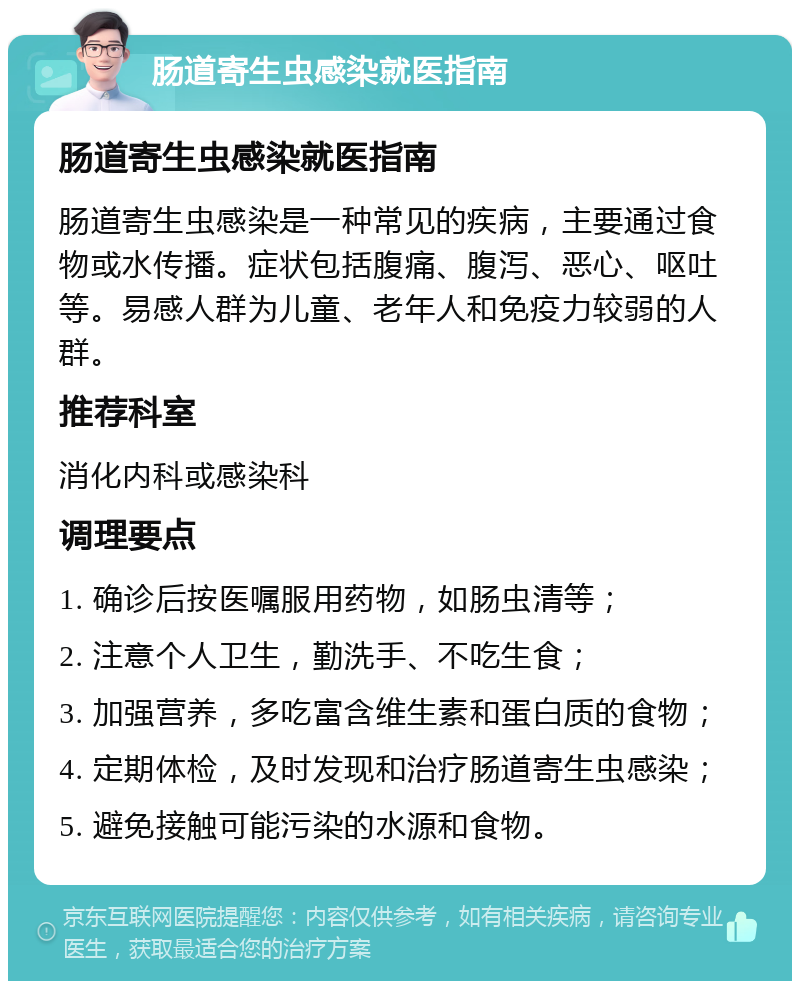 肠道寄生虫感染就医指南 肠道寄生虫感染就医指南 肠道寄生虫感染是一种常见的疾病，主要通过食物或水传播。症状包括腹痛、腹泻、恶心、呕吐等。易感人群为儿童、老年人和免疫力较弱的人群。 推荐科室 消化内科或感染科 调理要点 1. 确诊后按医嘱服用药物，如肠虫清等； 2. 注意个人卫生，勤洗手、不吃生食； 3. 加强营养，多吃富含维生素和蛋白质的食物； 4. 定期体检，及时发现和治疗肠道寄生虫感染； 5. 避免接触可能污染的水源和食物。