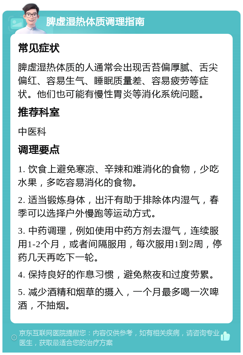 脾虚湿热体质调理指南 常见症状 脾虚湿热体质的人通常会出现舌苔偏厚腻、舌尖偏红、容易生气、睡眠质量差、容易疲劳等症状。他们也可能有慢性胃炎等消化系统问题。 推荐科室 中医科 调理要点 1. 饮食上避免寒凉、辛辣和难消化的食物，少吃水果，多吃容易消化的食物。 2. 适当锻炼身体，出汗有助于排除体内湿气，春季可以选择户外慢跑等运动方式。 3. 中药调理，例如使用中药方剂去湿气，连续服用1-2个月，或者间隔服用，每次服用1到2周，停药几天再吃下一轮。 4. 保持良好的作息习惯，避免熬夜和过度劳累。 5. 减少酒精和烟草的摄入，一个月最多喝一次啤酒，不抽烟。