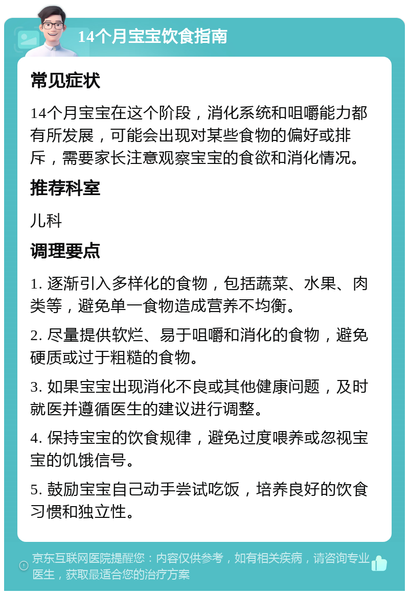 14个月宝宝饮食指南 常见症状 14个月宝宝在这个阶段，消化系统和咀嚼能力都有所发展，可能会出现对某些食物的偏好或排斥，需要家长注意观察宝宝的食欲和消化情况。 推荐科室 儿科 调理要点 1. 逐渐引入多样化的食物，包括蔬菜、水果、肉类等，避免单一食物造成营养不均衡。 2. 尽量提供软烂、易于咀嚼和消化的食物，避免硬质或过于粗糙的食物。 3. 如果宝宝出现消化不良或其他健康问题，及时就医并遵循医生的建议进行调整。 4. 保持宝宝的饮食规律，避免过度喂养或忽视宝宝的饥饿信号。 5. 鼓励宝宝自己动手尝试吃饭，培养良好的饮食习惯和独立性。