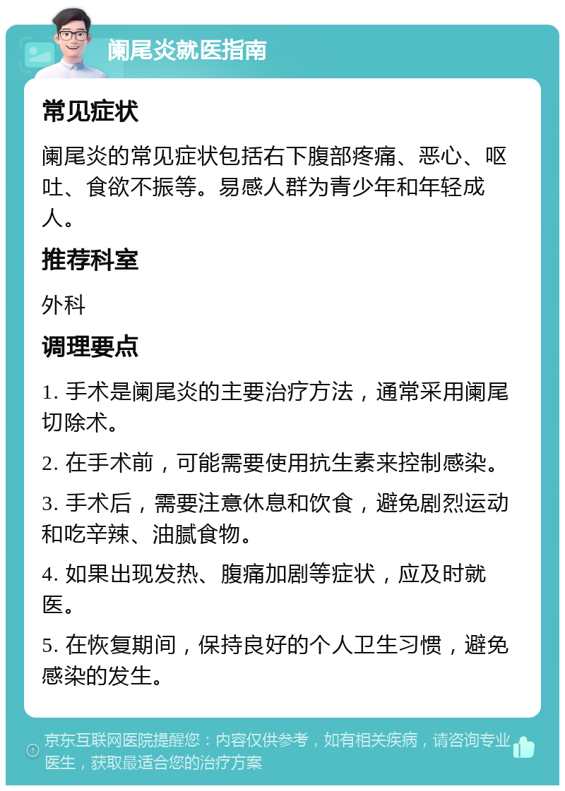 阑尾炎就医指南 常见症状 阑尾炎的常见症状包括右下腹部疼痛、恶心、呕吐、食欲不振等。易感人群为青少年和年轻成人。 推荐科室 外科 调理要点 1. 手术是阑尾炎的主要治疗方法，通常采用阑尾切除术。 2. 在手术前，可能需要使用抗生素来控制感染。 3. 手术后，需要注意休息和饮食，避免剧烈运动和吃辛辣、油腻食物。 4. 如果出现发热、腹痛加剧等症状，应及时就医。 5. 在恢复期间，保持良好的个人卫生习惯，避免感染的发生。