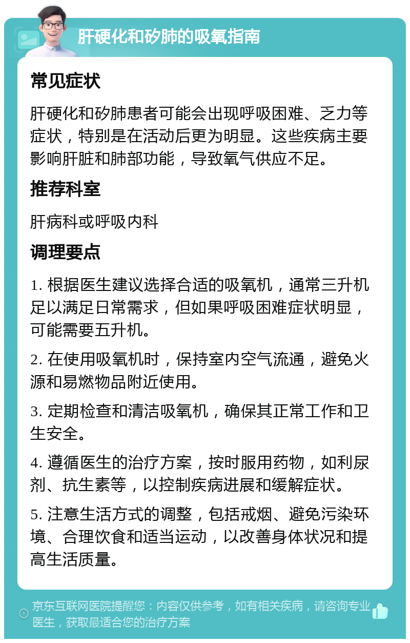 肝硬化和矽肺的吸氧指南 常见症状 肝硬化和矽肺患者可能会出现呼吸困难、乏力等症状，特别是在活动后更为明显。这些疾病主要影响肝脏和肺部功能，导致氧气供应不足。 推荐科室 肝病科或呼吸内科 调理要点 1. 根据医生建议选择合适的吸氧机，通常三升机足以满足日常需求，但如果呼吸困难症状明显，可能需要五升机。 2. 在使用吸氧机时，保持室内空气流通，避免火源和易燃物品附近使用。 3. 定期检查和清洁吸氧机，确保其正常工作和卫生安全。 4. 遵循医生的治疗方案，按时服用药物，如利尿剂、抗生素等，以控制疾病进展和缓解症状。 5. 注意生活方式的调整，包括戒烟、避免污染环境、合理饮食和适当运动，以改善身体状况和提高生活质量。