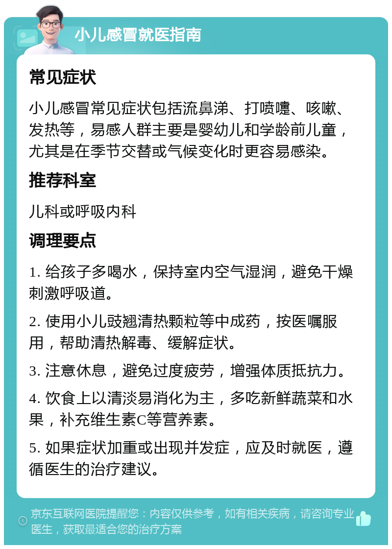 小儿感冒就医指南 常见症状 小儿感冒常见症状包括流鼻涕、打喷嚏、咳嗽、发热等，易感人群主要是婴幼儿和学龄前儿童，尤其是在季节交替或气候变化时更容易感染。 推荐科室 儿科或呼吸内科 调理要点 1. 给孩子多喝水，保持室内空气湿润，避免干燥刺激呼吸道。 2. 使用小儿豉翘清热颗粒等中成药，按医嘱服用，帮助清热解毒、缓解症状。 3. 注意休息，避免过度疲劳，增强体质抵抗力。 4. 饮食上以清淡易消化为主，多吃新鲜蔬菜和水果，补充维生素C等营养素。 5. 如果症状加重或出现并发症，应及时就医，遵循医生的治疗建议。