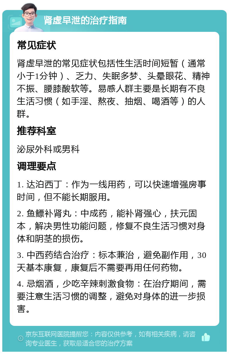 肾虚早泄的治疗指南 常见症状 肾虚早泄的常见症状包括性生活时间短暂（通常小于1分钟）、乏力、失眠多梦、头晕眼花、精神不振、腰膝酸软等。易感人群主要是长期有不良生活习惯（如手淫、熬夜、抽烟、喝酒等）的人群。 推荐科室 泌尿外科或男科 调理要点 1. 达泊西丁：作为一线用药，可以快速增强房事时间，但不能长期服用。 2. 鱼鳔补肾丸：中成药，能补肾强心，扶元固本，解决男性功能问题，修复不良生活习惯对身体和阴茎的损伤。 3. 中西药结合治疗：标本兼治，避免副作用，30天基本康复，康复后不需要再用任何药物。 4. 忌烟酒，少吃辛辣刺激食物：在治疗期间，需要注意生活习惯的调整，避免对身体的进一步损害。