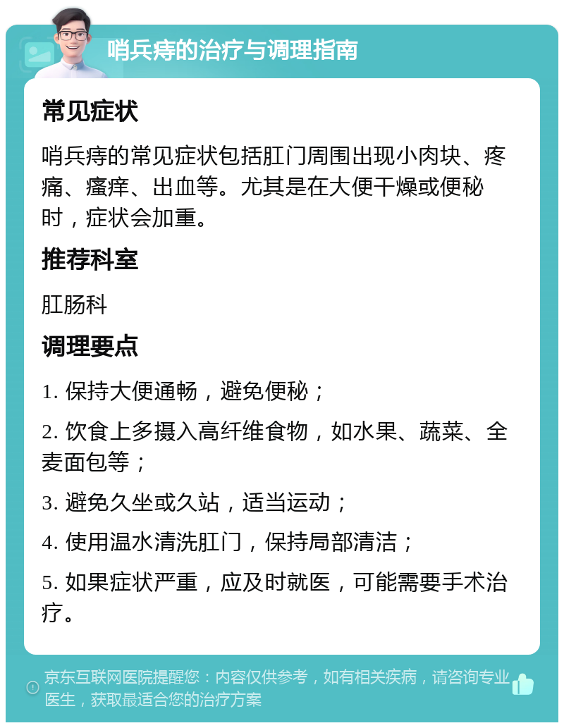 哨兵痔的治疗与调理指南 常见症状 哨兵痔的常见症状包括肛门周围出现小肉块、疼痛、瘙痒、出血等。尤其是在大便干燥或便秘时，症状会加重。 推荐科室 肛肠科 调理要点 1. 保持大便通畅，避免便秘； 2. 饮食上多摄入高纤维食物，如水果、蔬菜、全麦面包等； 3. 避免久坐或久站，适当运动； 4. 使用温水清洗肛门，保持局部清洁； 5. 如果症状严重，应及时就医，可能需要手术治疗。