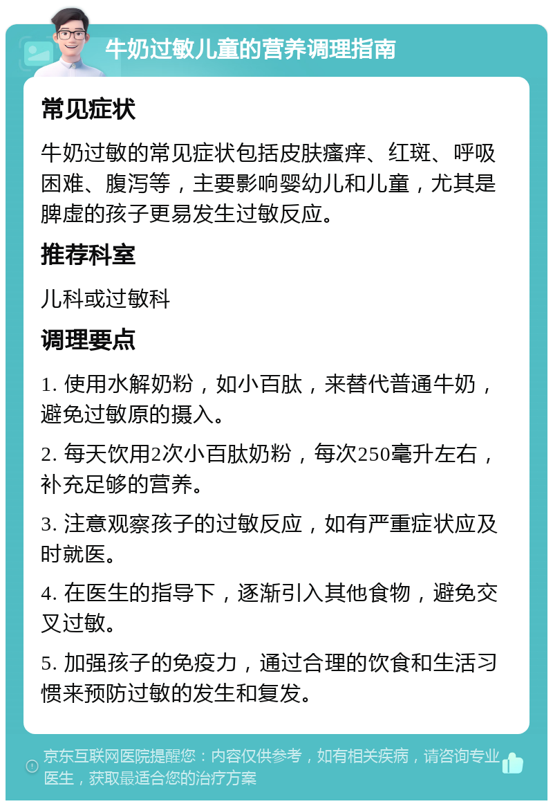 牛奶过敏儿童的营养调理指南 常见症状 牛奶过敏的常见症状包括皮肤瘙痒、红斑、呼吸困难、腹泻等，主要影响婴幼儿和儿童，尤其是脾虚的孩子更易发生过敏反应。 推荐科室 儿科或过敏科 调理要点 1. 使用水解奶粉，如小百肽，来替代普通牛奶，避免过敏原的摄入。 2. 每天饮用2次小百肽奶粉，每次250毫升左右，补充足够的营养。 3. 注意观察孩子的过敏反应，如有严重症状应及时就医。 4. 在医生的指导下，逐渐引入其他食物，避免交叉过敏。 5. 加强孩子的免疫力，通过合理的饮食和生活习惯来预防过敏的发生和复发。