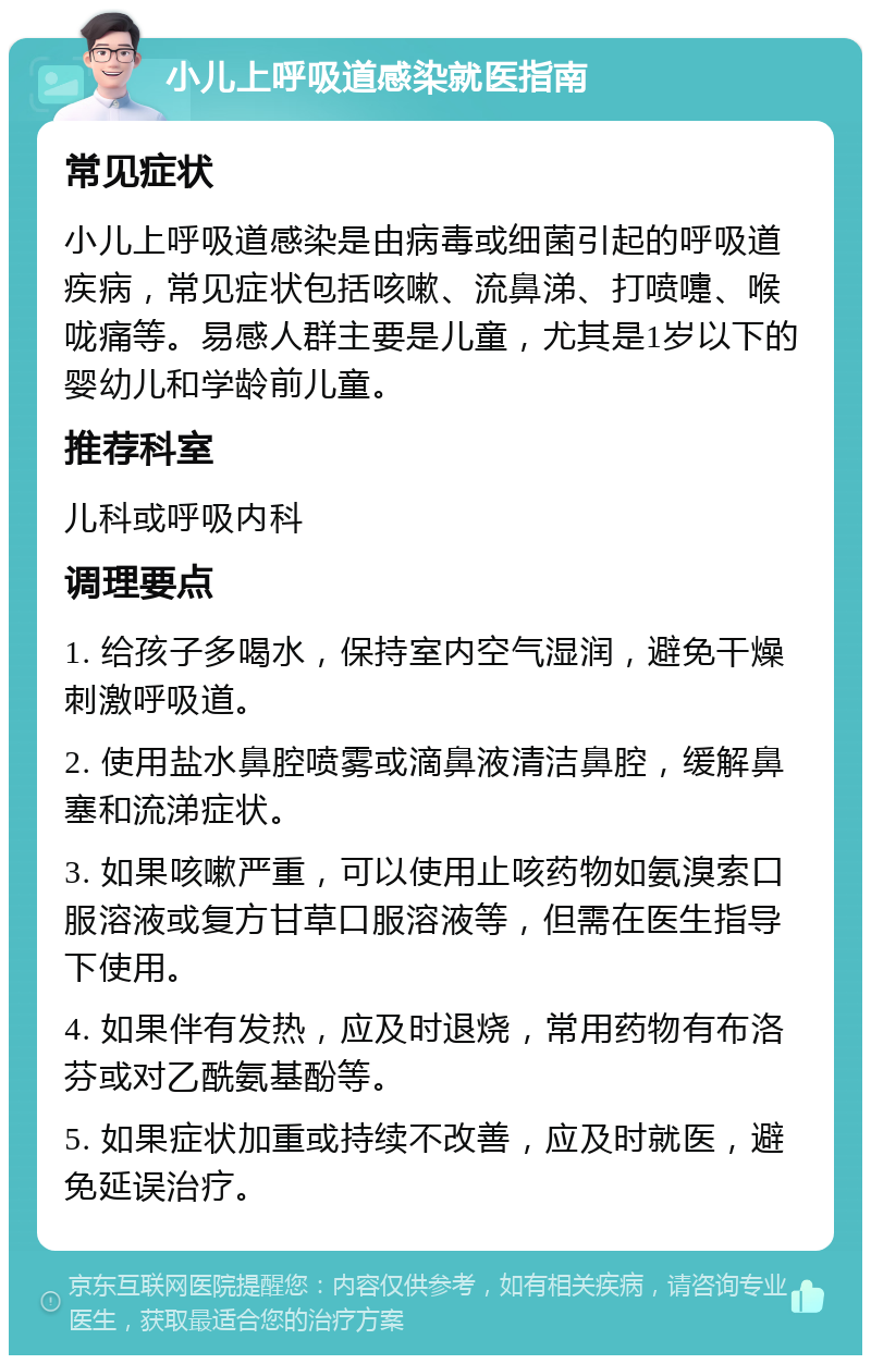 小儿上呼吸道感染就医指南 常见症状 小儿上呼吸道感染是由病毒或细菌引起的呼吸道疾病，常见症状包括咳嗽、流鼻涕、打喷嚏、喉咙痛等。易感人群主要是儿童，尤其是1岁以下的婴幼儿和学龄前儿童。 推荐科室 儿科或呼吸内科 调理要点 1. 给孩子多喝水，保持室内空气湿润，避免干燥刺激呼吸道。 2. 使用盐水鼻腔喷雾或滴鼻液清洁鼻腔，缓解鼻塞和流涕症状。 3. 如果咳嗽严重，可以使用止咳药物如氨溴索口服溶液或复方甘草口服溶液等，但需在医生指导下使用。 4. 如果伴有发热，应及时退烧，常用药物有布洛芬或对乙酰氨基酚等。 5. 如果症状加重或持续不改善，应及时就医，避免延误治疗。