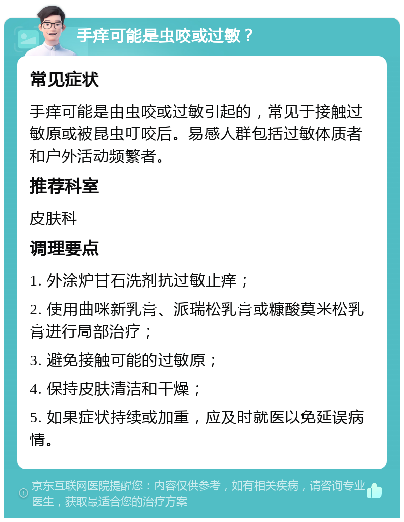 手痒可能是虫咬或过敏？ 常见症状 手痒可能是由虫咬或过敏引起的，常见于接触过敏原或被昆虫叮咬后。易感人群包括过敏体质者和户外活动频繁者。 推荐科室 皮肤科 调理要点 1. 外涂炉甘石洗剂抗过敏止痒； 2. 使用曲咪新乳膏、派瑞松乳膏或糠酸莫米松乳膏进行局部治疗； 3. 避免接触可能的过敏原； 4. 保持皮肤清洁和干燥； 5. 如果症状持续或加重，应及时就医以免延误病情。