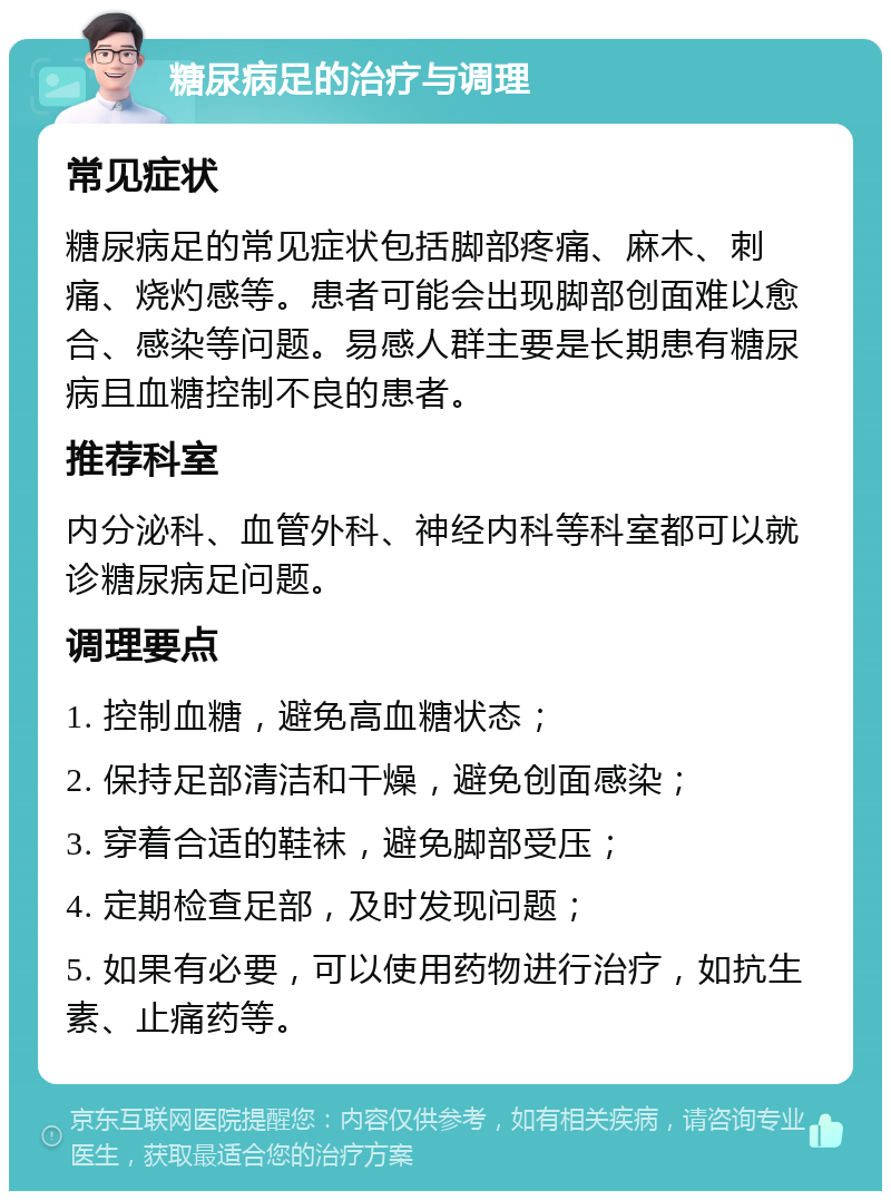 糖尿病足的治疗与调理 常见症状 糖尿病足的常见症状包括脚部疼痛、麻木、刺痛、烧灼感等。患者可能会出现脚部创面难以愈合、感染等问题。易感人群主要是长期患有糖尿病且血糖控制不良的患者。 推荐科室 内分泌科、血管外科、神经内科等科室都可以就诊糖尿病足问题。 调理要点 1. 控制血糖，避免高血糖状态； 2. 保持足部清洁和干燥，避免创面感染； 3. 穿着合适的鞋袜，避免脚部受压； 4. 定期检查足部，及时发现问题； 5. 如果有必要，可以使用药物进行治疗，如抗生素、止痛药等。