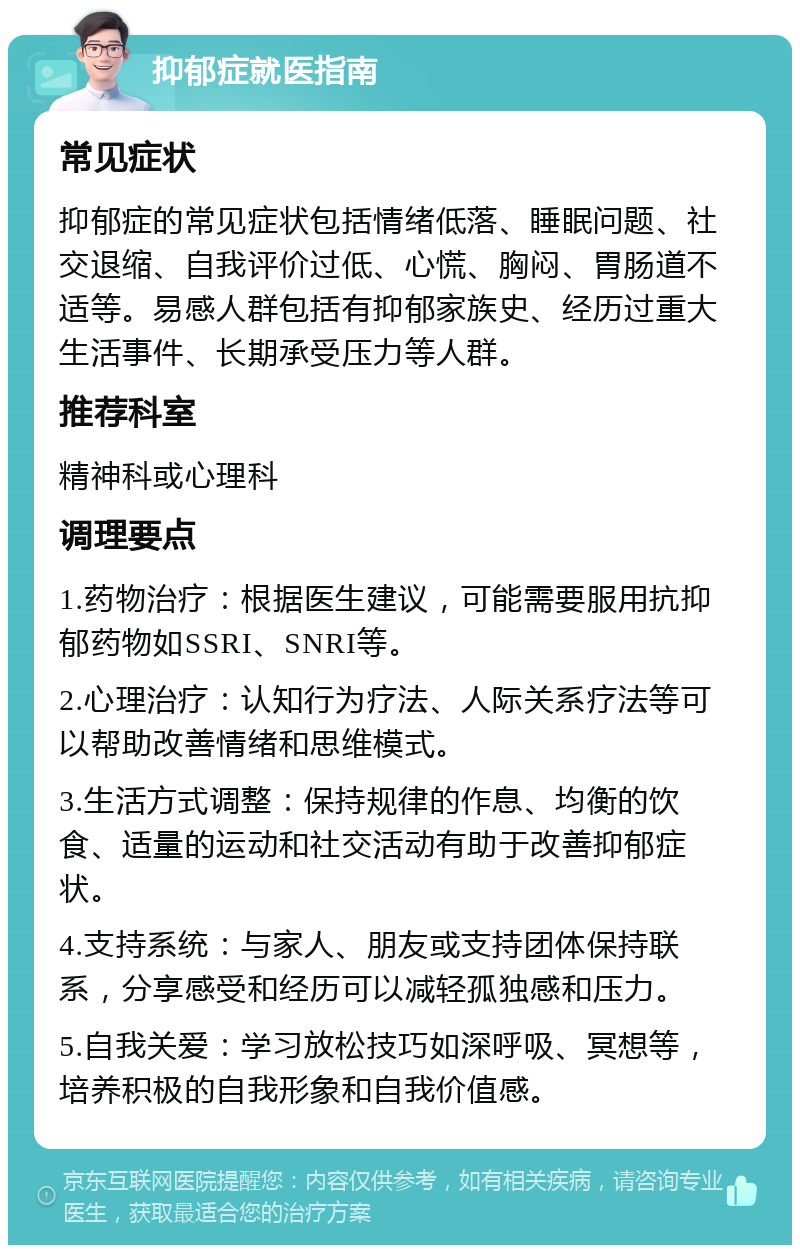 抑郁症就医指南 常见症状 抑郁症的常见症状包括情绪低落、睡眠问题、社交退缩、自我评价过低、心慌、胸闷、胃肠道不适等。易感人群包括有抑郁家族史、经历过重大生活事件、长期承受压力等人群。 推荐科室 精神科或心理科 调理要点 1.药物治疗：根据医生建议，可能需要服用抗抑郁药物如SSRI、SNRI等。 2.心理治疗：认知行为疗法、人际关系疗法等可以帮助改善情绪和思维模式。 3.生活方式调整：保持规律的作息、均衡的饮食、适量的运动和社交活动有助于改善抑郁症状。 4.支持系统：与家人、朋友或支持团体保持联系，分享感受和经历可以减轻孤独感和压力。 5.自我关爱：学习放松技巧如深呼吸、冥想等，培养积极的自我形象和自我价值感。