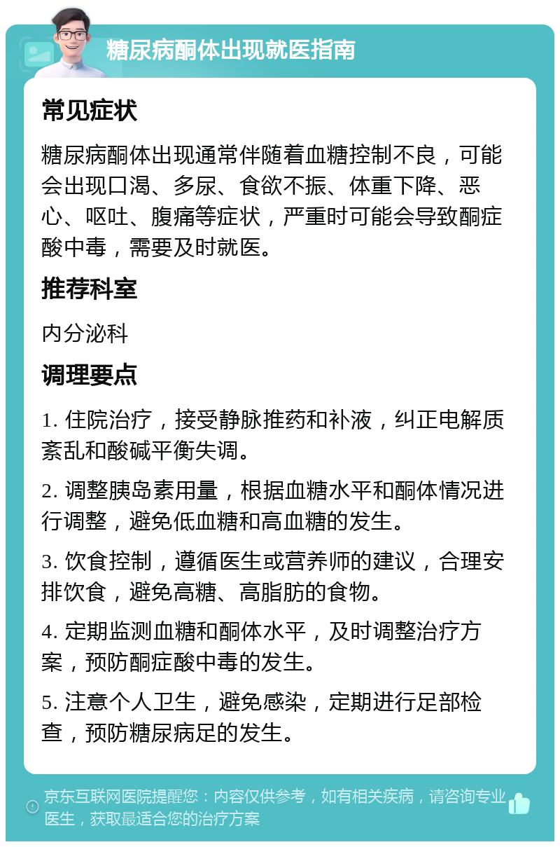 糖尿病酮体出现就医指南 常见症状 糖尿病酮体出现通常伴随着血糖控制不良，可能会出现口渴、多尿、食欲不振、体重下降、恶心、呕吐、腹痛等症状，严重时可能会导致酮症酸中毒，需要及时就医。 推荐科室 内分泌科 调理要点 1. 住院治疗，接受静脉推药和补液，纠正电解质紊乱和酸碱平衡失调。 2. 调整胰岛素用量，根据血糖水平和酮体情况进行调整，避免低血糖和高血糖的发生。 3. 饮食控制，遵循医生或营养师的建议，合理安排饮食，避免高糖、高脂肪的食物。 4. 定期监测血糖和酮体水平，及时调整治疗方案，预防酮症酸中毒的发生。 5. 注意个人卫生，避免感染，定期进行足部检查，预防糖尿病足的发生。