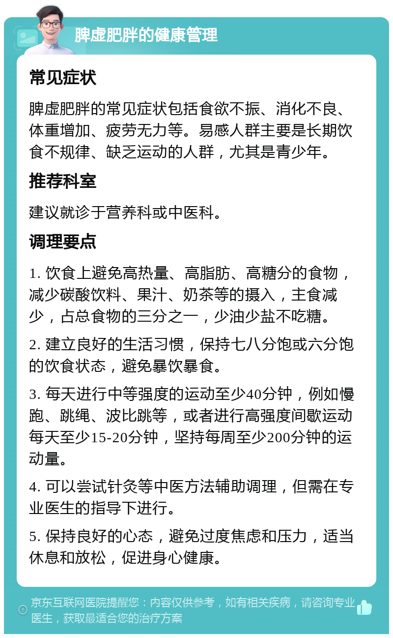 脾虚肥胖的健康管理 常见症状 脾虚肥胖的常见症状包括食欲不振、消化不良、体重增加、疲劳无力等。易感人群主要是长期饮食不规律、缺乏运动的人群，尤其是青少年。 推荐科室 建议就诊于营养科或中医科。 调理要点 1. 饮食上避免高热量、高脂肪、高糖分的食物，减少碳酸饮料、果汁、奶茶等的摄入，主食减少，占总食物的三分之一，少油少盐不吃糖。 2. 建立良好的生活习惯，保持七八分饱或六分饱的饮食状态，避免暴饮暴食。 3. 每天进行中等强度的运动至少40分钟，例如慢跑、跳绳、波比跳等，或者进行高强度间歇运动每天至少15-20分钟，坚持每周至少200分钟的运动量。 4. 可以尝试针灸等中医方法辅助调理，但需在专业医生的指导下进行。 5. 保持良好的心态，避免过度焦虑和压力，适当休息和放松，促进身心健康。