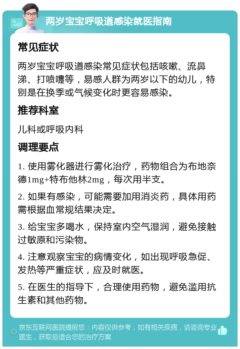 两岁宝宝呼吸道感染就医指南 常见症状 两岁宝宝呼吸道感染常见症状包括咳嗽、流鼻涕、打喷嚏等，易感人群为两岁以下的幼儿，特别是在换季或气候变化时更容易感染。 推荐科室 儿科或呼吸内科 调理要点 1. 使用雾化器进行雾化治疗，药物组合为布地奈德1mg+特布他林2mg，每次用半支。 2. 如果有感染，可能需要加用消炎药，具体用药需根据血常规结果决定。 3. 给宝宝多喝水，保持室内空气湿润，避免接触过敏原和污染物。 4. 注意观察宝宝的病情变化，如出现呼吸急促、发热等严重症状，应及时就医。 5. 在医生的指导下，合理使用药物，避免滥用抗生素和其他药物。