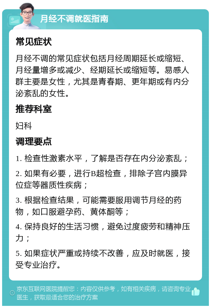 月经不调就医指南 常见症状 月经不调的常见症状包括月经周期延长或缩短、月经量增多或减少、经期延长或缩短等。易感人群主要是女性，尤其是青春期、更年期或有内分泌紊乱的女性。 推荐科室 妇科 调理要点 1. 检查性激素水平，了解是否存在内分泌紊乱； 2. 如果有必要，进行B超检查，排除子宫内膜异位症等器质性疾病； 3. 根据检查结果，可能需要服用调节月经的药物，如口服避孕药、黄体酮等； 4. 保持良好的生活习惯，避免过度疲劳和精神压力； 5. 如果症状严重或持续不改善，应及时就医，接受专业治疗。