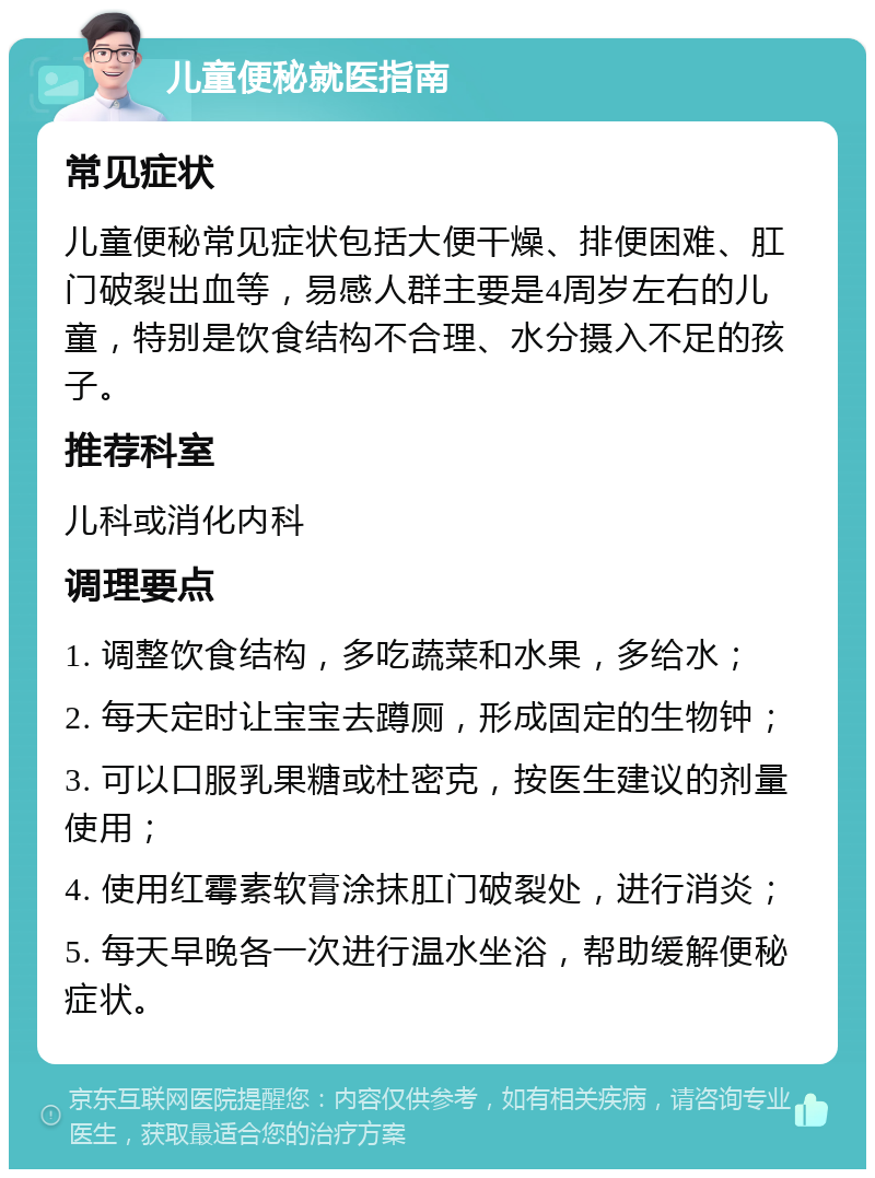 儿童便秘就医指南 常见症状 儿童便秘常见症状包括大便干燥、排便困难、肛门破裂出血等，易感人群主要是4周岁左右的儿童，特别是饮食结构不合理、水分摄入不足的孩子。 推荐科室 儿科或消化内科 调理要点 1. 调整饮食结构，多吃蔬菜和水果，多给水； 2. 每天定时让宝宝去蹲厕，形成固定的生物钟； 3. 可以口服乳果糖或杜密克，按医生建议的剂量使用； 4. 使用红霉素软膏涂抹肛门破裂处，进行消炎； 5. 每天早晚各一次进行温水坐浴，帮助缓解便秘症状。