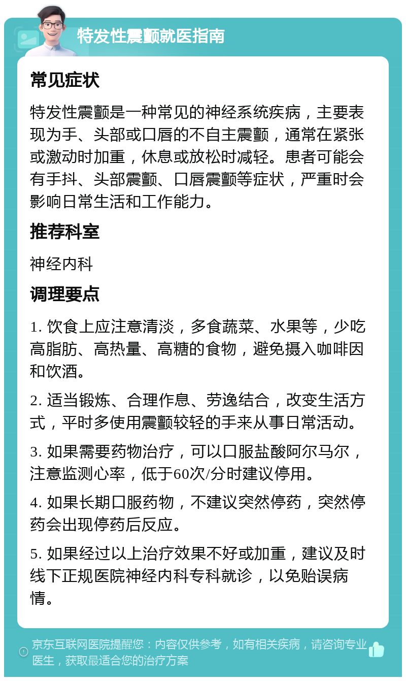 特发性震颤就医指南 常见症状 特发性震颤是一种常见的神经系统疾病，主要表现为手、头部或口唇的不自主震颤，通常在紧张或激动时加重，休息或放松时减轻。患者可能会有手抖、头部震颤、口唇震颤等症状，严重时会影响日常生活和工作能力。 推荐科室 神经内科 调理要点 1. 饮食上应注意清淡，多食蔬菜、水果等，少吃高脂肪、高热量、高糖的食物，避免摄入咖啡因和饮酒。 2. 适当锻炼、合理作息、劳逸结合，改变生活方式，平时多使用震颤较轻的手来从事日常活动。 3. 如果需要药物治疗，可以口服盐酸阿尔马尔，注意监测心率，低于60次/分时建议停用。 4. 如果长期口服药物，不建议突然停药，突然停药会出现停药后反应。 5. 如果经过以上治疗效果不好或加重，建议及时线下正规医院神经内科专科就诊，以免贻误病情。