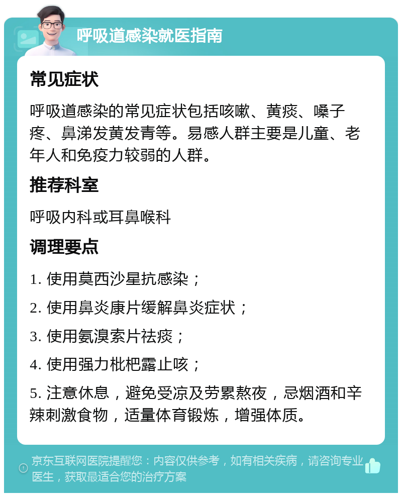 呼吸道感染就医指南 常见症状 呼吸道感染的常见症状包括咳嗽、黄痰、嗓子疼、鼻涕发黄发青等。易感人群主要是儿童、老年人和免疫力较弱的人群。 推荐科室 呼吸内科或耳鼻喉科 调理要点 1. 使用莫西沙星抗感染； 2. 使用鼻炎康片缓解鼻炎症状； 3. 使用氨溴索片祛痰； 4. 使用强力枇杷露止咳； 5. 注意休息，避免受凉及劳累熬夜，忌烟酒和辛辣刺激食物，适量体育锻炼，增强体质。