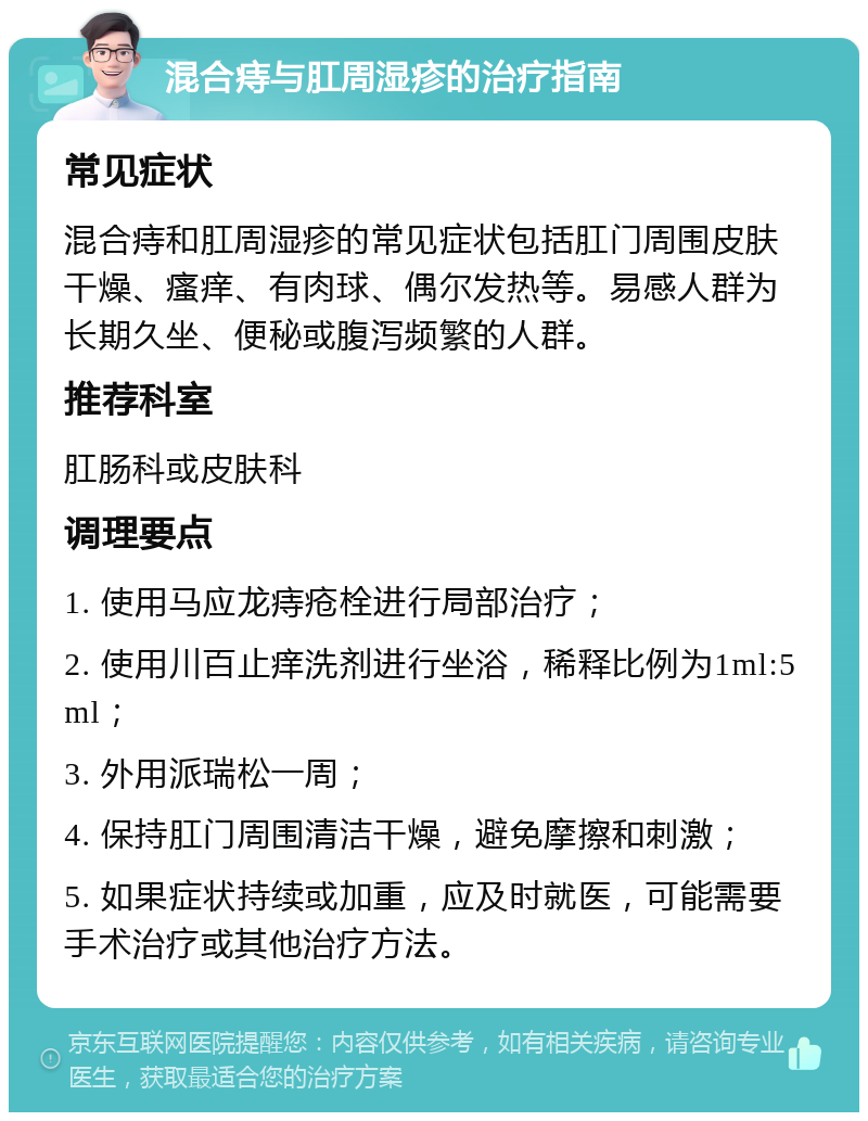 混合痔与肛周湿疹的治疗指南 常见症状 混合痔和肛周湿疹的常见症状包括肛门周围皮肤干燥、瘙痒、有肉球、偶尔发热等。易感人群为长期久坐、便秘或腹泻频繁的人群。 推荐科室 肛肠科或皮肤科 调理要点 1. 使用马应龙痔疮栓进行局部治疗； 2. 使用川百止痒洗剂进行坐浴，稀释比例为1ml:5ml； 3. 外用派瑞松一周； 4. 保持肛门周围清洁干燥，避免摩擦和刺激； 5. 如果症状持续或加重，应及时就医，可能需要手术治疗或其他治疗方法。