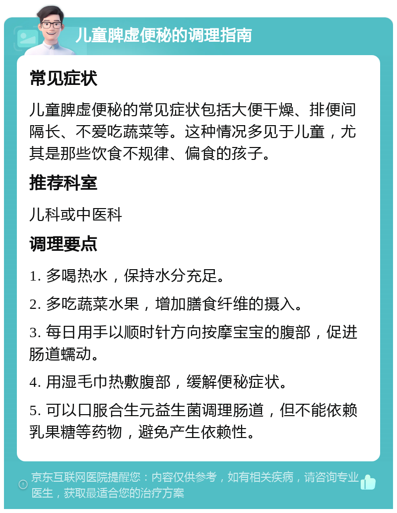 儿童脾虚便秘的调理指南 常见症状 儿童脾虚便秘的常见症状包括大便干燥、排便间隔长、不爱吃蔬菜等。这种情况多见于儿童，尤其是那些饮食不规律、偏食的孩子。 推荐科室 儿科或中医科 调理要点 1. 多喝热水，保持水分充足。 2. 多吃蔬菜水果，增加膳食纤维的摄入。 3. 每日用手以顺时针方向按摩宝宝的腹部，促进肠道蠕动。 4. 用湿毛巾热敷腹部，缓解便秘症状。 5. 可以口服合生元益生菌调理肠道，但不能依赖乳果糖等药物，避免产生依赖性。