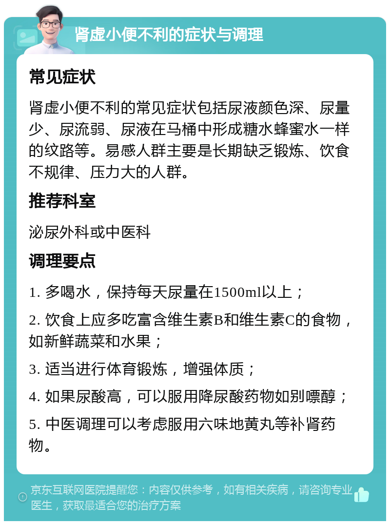 肾虚小便不利的症状与调理 常见症状 肾虚小便不利的常见症状包括尿液颜色深、尿量少、尿流弱、尿液在马桶中形成糖水蜂蜜水一样的纹路等。易感人群主要是长期缺乏锻炼、饮食不规律、压力大的人群。 推荐科室 泌尿外科或中医科 调理要点 1. 多喝水，保持每天尿量在1500ml以上； 2. 饮食上应多吃富含维生素B和维生素C的食物，如新鲜蔬菜和水果； 3. 适当进行体育锻炼，增强体质； 4. 如果尿酸高，可以服用降尿酸药物如别嘌醇； 5. 中医调理可以考虑服用六味地黄丸等补肾药物。