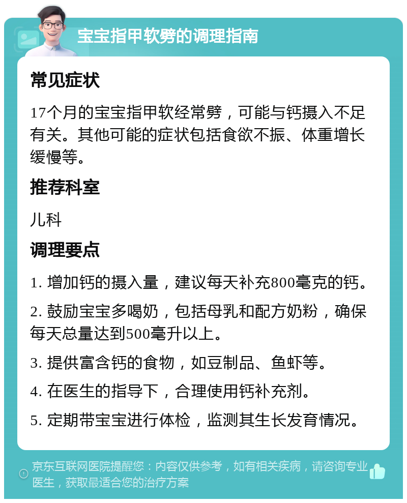 宝宝指甲软劈的调理指南 常见症状 17个月的宝宝指甲软经常劈，可能与钙摄入不足有关。其他可能的症状包括食欲不振、体重增长缓慢等。 推荐科室 儿科 调理要点 1. 增加钙的摄入量，建议每天补充800毫克的钙。 2. 鼓励宝宝多喝奶，包括母乳和配方奶粉，确保每天总量达到500毫升以上。 3. 提供富含钙的食物，如豆制品、鱼虾等。 4. 在医生的指导下，合理使用钙补充剂。 5. 定期带宝宝进行体检，监测其生长发育情况。