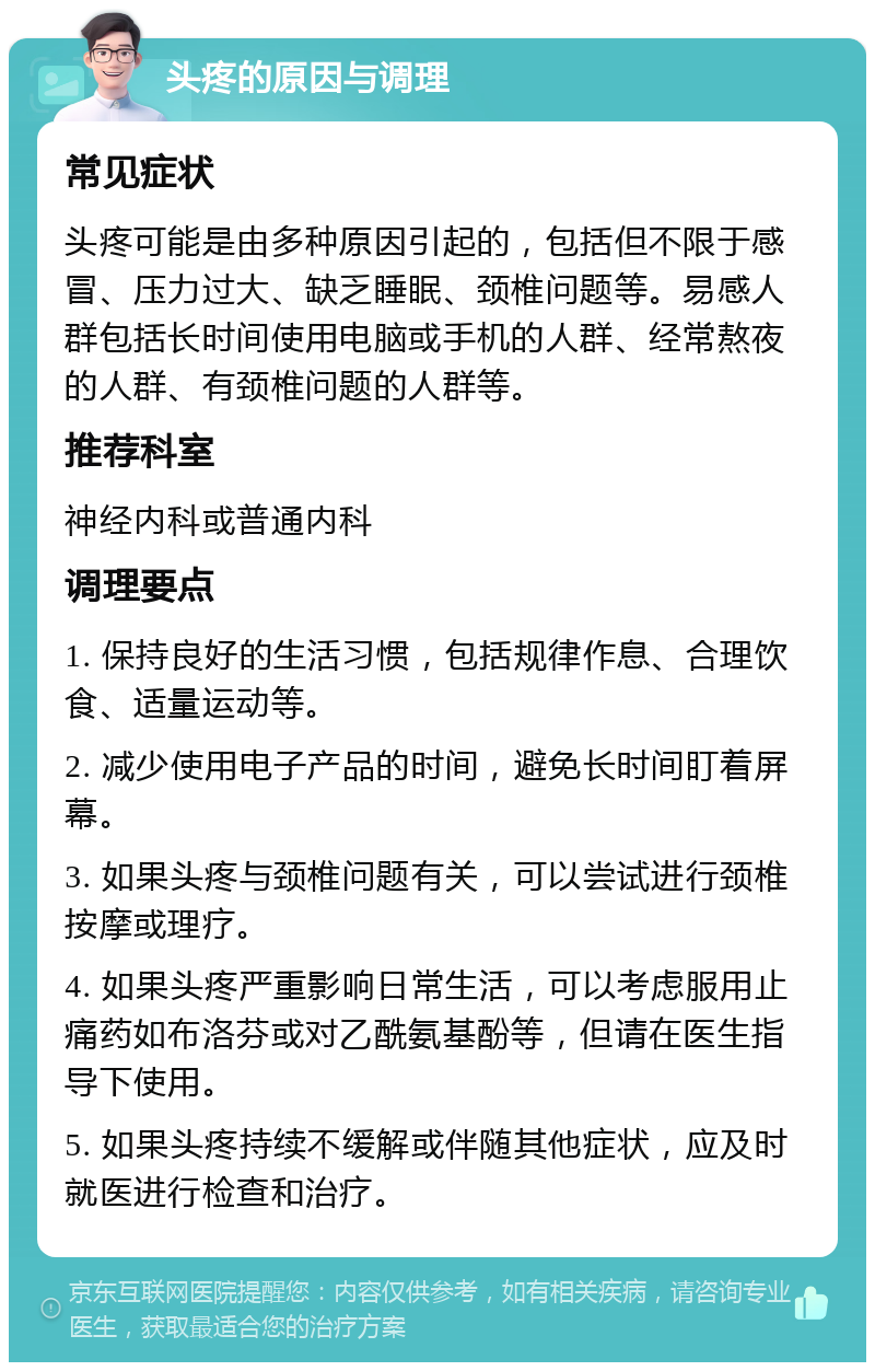 头疼的原因与调理 常见症状 头疼可能是由多种原因引起的，包括但不限于感冒、压力过大、缺乏睡眠、颈椎问题等。易感人群包括长时间使用电脑或手机的人群、经常熬夜的人群、有颈椎问题的人群等。 推荐科室 神经内科或普通内科 调理要点 1. 保持良好的生活习惯，包括规律作息、合理饮食、适量运动等。 2. 减少使用电子产品的时间，避免长时间盯着屏幕。 3. 如果头疼与颈椎问题有关，可以尝试进行颈椎按摩或理疗。 4. 如果头疼严重影响日常生活，可以考虑服用止痛药如布洛芬或对乙酰氨基酚等，但请在医生指导下使用。 5. 如果头疼持续不缓解或伴随其他症状，应及时就医进行检查和治疗。