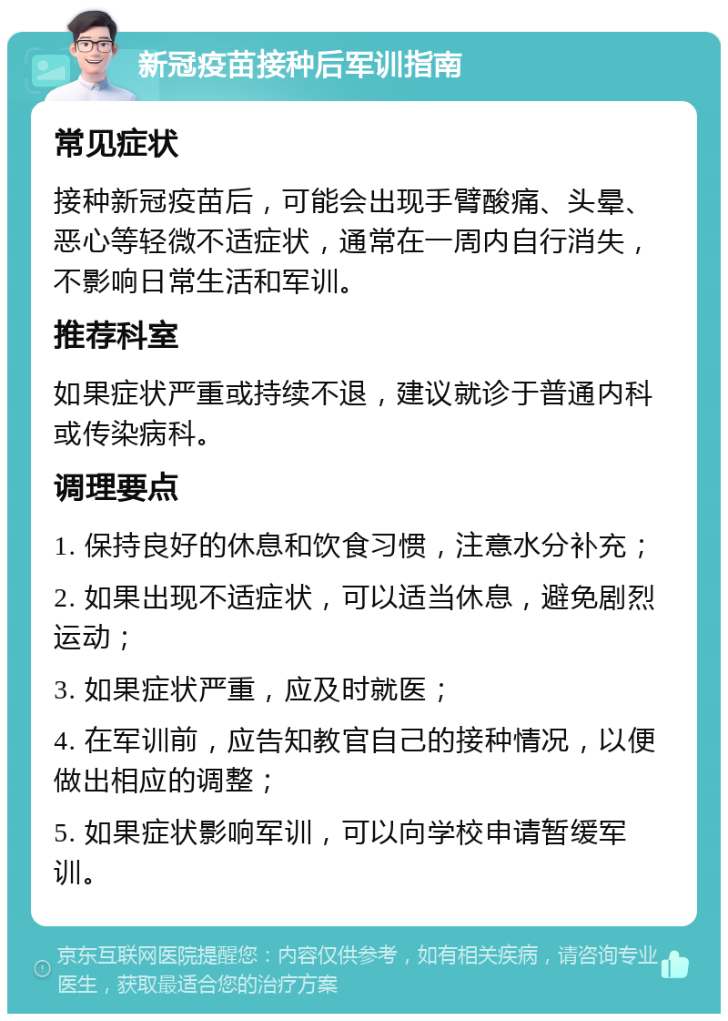 新冠疫苗接种后军训指南 常见症状 接种新冠疫苗后，可能会出现手臂酸痛、头晕、恶心等轻微不适症状，通常在一周内自行消失，不影响日常生活和军训。 推荐科室 如果症状严重或持续不退，建议就诊于普通内科或传染病科。 调理要点 1. 保持良好的休息和饮食习惯，注意水分补充； 2. 如果出现不适症状，可以适当休息，避免剧烈运动； 3. 如果症状严重，应及时就医； 4. 在军训前，应告知教官自己的接种情况，以便做出相应的调整； 5. 如果症状影响军训，可以向学校申请暂缓军训。