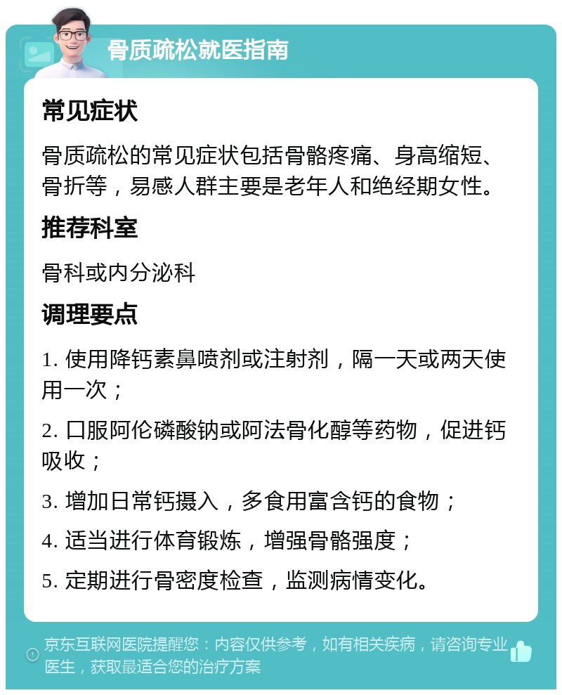 骨质疏松就医指南 常见症状 骨质疏松的常见症状包括骨骼疼痛、身高缩短、骨折等，易感人群主要是老年人和绝经期女性。 推荐科室 骨科或内分泌科 调理要点 1. 使用降钙素鼻喷剂或注射剂，隔一天或两天使用一次； 2. 口服阿伦磷酸钠或阿法骨化醇等药物，促进钙吸收； 3. 增加日常钙摄入，多食用富含钙的食物； 4. 适当进行体育锻炼，增强骨骼强度； 5. 定期进行骨密度检查，监测病情变化。