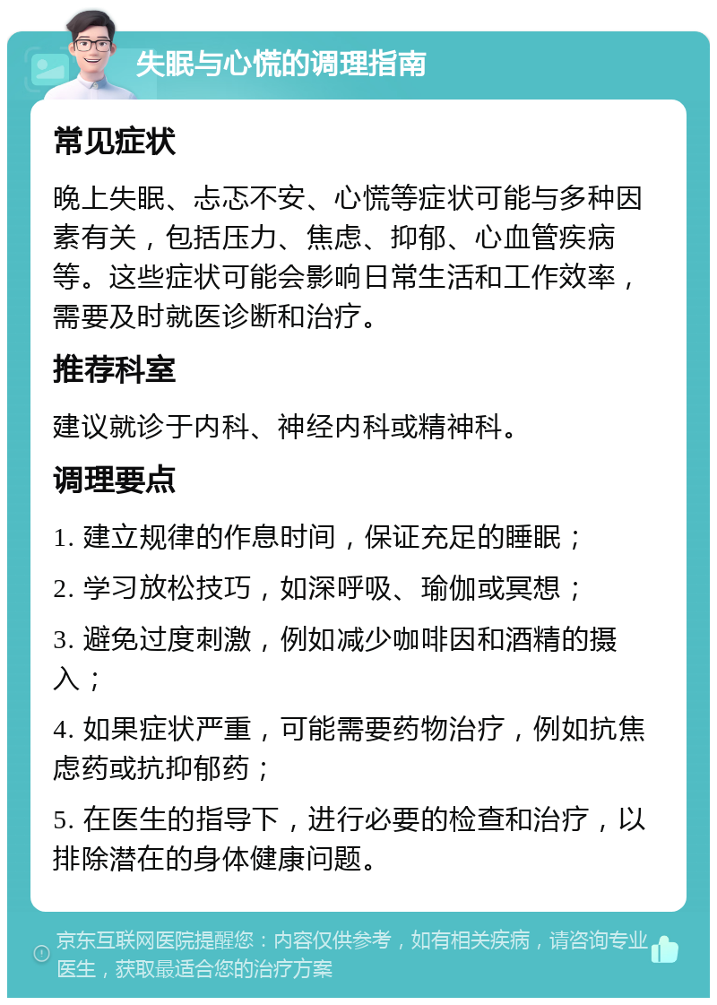 失眠与心慌的调理指南 常见症状 晚上失眠、忐忑不安、心慌等症状可能与多种因素有关，包括压力、焦虑、抑郁、心血管疾病等。这些症状可能会影响日常生活和工作效率，需要及时就医诊断和治疗。 推荐科室 建议就诊于内科、神经内科或精神科。 调理要点 1. 建立规律的作息时间，保证充足的睡眠； 2. 学习放松技巧，如深呼吸、瑜伽或冥想； 3. 避免过度刺激，例如减少咖啡因和酒精的摄入； 4. 如果症状严重，可能需要药物治疗，例如抗焦虑药或抗抑郁药； 5. 在医生的指导下，进行必要的检查和治疗，以排除潜在的身体健康问题。