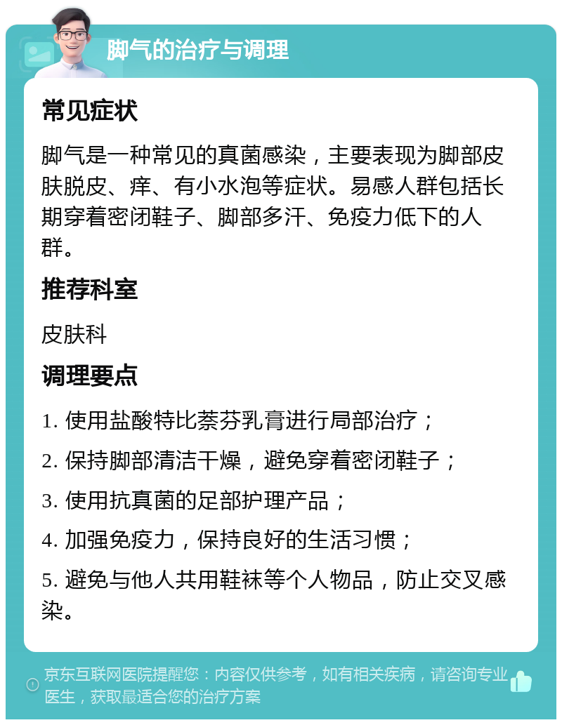 脚气的治疗与调理 常见症状 脚气是一种常见的真菌感染，主要表现为脚部皮肤脱皮、痒、有小水泡等症状。易感人群包括长期穿着密闭鞋子、脚部多汗、免疫力低下的人群。 推荐科室 皮肤科 调理要点 1. 使用盐酸特比萘芬乳膏进行局部治疗； 2. 保持脚部清洁干燥，避免穿着密闭鞋子； 3. 使用抗真菌的足部护理产品； 4. 加强免疫力，保持良好的生活习惯； 5. 避免与他人共用鞋袜等个人物品，防止交叉感染。